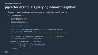 © 2024, Amazon Web Services, Inc. or its affiliates. All rights reserved.
AWS DATA & AI ROADSHOW 2024
AWS DATA & AI ROADSHOW 2024
pgvector example: Querying nearest neighbor
CREATE EXTENSION VECTOR ;
CREATE TABLE test_embeddings(product_id bigint, embeddings vector(3) );
INSERT INTO test_embeddings VALUES
(1, '[1, 2, 3]'), (2, '[2, 3, 4]'), (3, '[7, 6, 8]'), (4, '[8, 6, 9]’);
SELECT product_id, embeddings, embeddings <-> '[3,1,2]' AS distance
FROM test_embeddings ORDER BY embeddings <-> '[3,1,2]’ limit 2;
product_id | embeddings | distance
------------+------------+-------------------
1 | [1,2,3] | 2.449489742783178
2 | [2,3,4] | 3
(2 rows)
• Supports exact and approximate nearest neighbor (ANN) search
• L2 distance <->
• Inner product <#>
• Cosine distance <=>
 