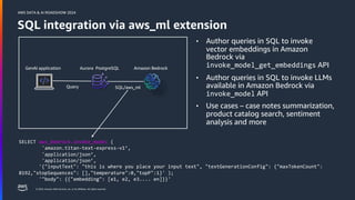 © 2024, Amazon Web Services, Inc. or its affiliates. All rights reserved.
AWS DATA & AI ROADSHOW 2024
SQL integration via aws_ml extension
GenAI application Amazon Bedrock
Aurora PostgreSQL
• Author queries in SQL to invoke
vector embeddings in Amazon
Bedrock via
invoke_model_get_embeddings API
• Author queries in SQL to invoke LLMs
available in Amazon Bedrock via
invoke_model API
• Use cases – case notes summarization,
product catalog search, sentiment
analysis and more
SQL/aws_ml
Query
SELECT aws_bedrock.invoke_model (
'amazon.titan-text-express-v1’,
'application/json’,
'application/json’,
'{"inputText": "this is where you place your input text", "textGenerationConfig": {"maxTokenCount":
8192,"stopSequences": [],"temperature":0,"topP":1}' );
'"body": {{"embedding": [e1, e2, e3.... en]}}'
 