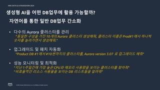 © 2024, Amazon Web Services, Inc. or its affiliates. All rights reserved.
AWS DATA & AI ROADSHOW 2024
생성형 AI을 어떤 DB업무에 활용 가능할까?
자연어를 통한 일반 DB업무 간소화
• 다수의 Aurora 클러스터를 관리
”동일한 구성을 가진 10개의 Aurora 클러스터 생성해줘, 클러스터 이름은 Prod#1에서 하나씩
숫자를 늘려가면서 생성해줘.”
• 업그레이드 및 패치 자동화
“Product DB #1에서 #10번까지의 클러스터를, Aurora version 3.07 로 업그레이드 해줘”
• 성능 모니터링 및 최적화
“지난 1주일간에 가장 높은 CPU와 메모리 사용량을 보이는 클러스터를 찾아줘”
“비효율적인 리소스 사용율을 보이는 DB 리스트들을 알려줘”
 