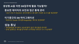 © 2024, Amazon Web Services, Inc. or its affiliates. All rights reserved.
AWS DATA & AI ROADSHOW 2024
생성형 AI을 어떤 DB업무에 활용 가능할까?
중요한 데이터의 보안과 접근 통제 관리
“보안 이슈가 의심되는 데이터베이스에 대한 자세한 보고서를 제공해줘”
이기종간의 DB 마이그레이션
“제공되는 Oracle 쿼리를 PostgreSQL 쿼리로 변경해줘”
성능 튜닝
“ 쿼리플랜을 분석해서 성능에 좋지 않은 쿼리들을 찾아줘”
“ 현재 실행되는 쿼리를 분석해서 최적화된 쿼리로 다시 작성해줘”
 