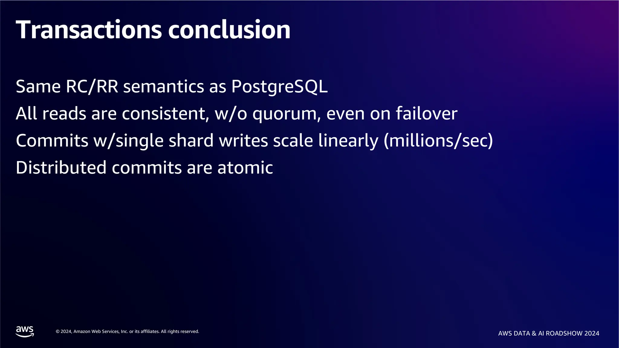 © 2024, Amazon Web Services, Inc. or its affiliates. All rights reserved.
AWS DATA & AI ROADSHOW 2024
Transactions conclusion
Same RC/RR semantics as PostgreSQL
All reads are consistent, w/o quorum, even on failover
Commits w/single shard writes scale linearly (millions/sec)
Distributed commits are atomic
 
