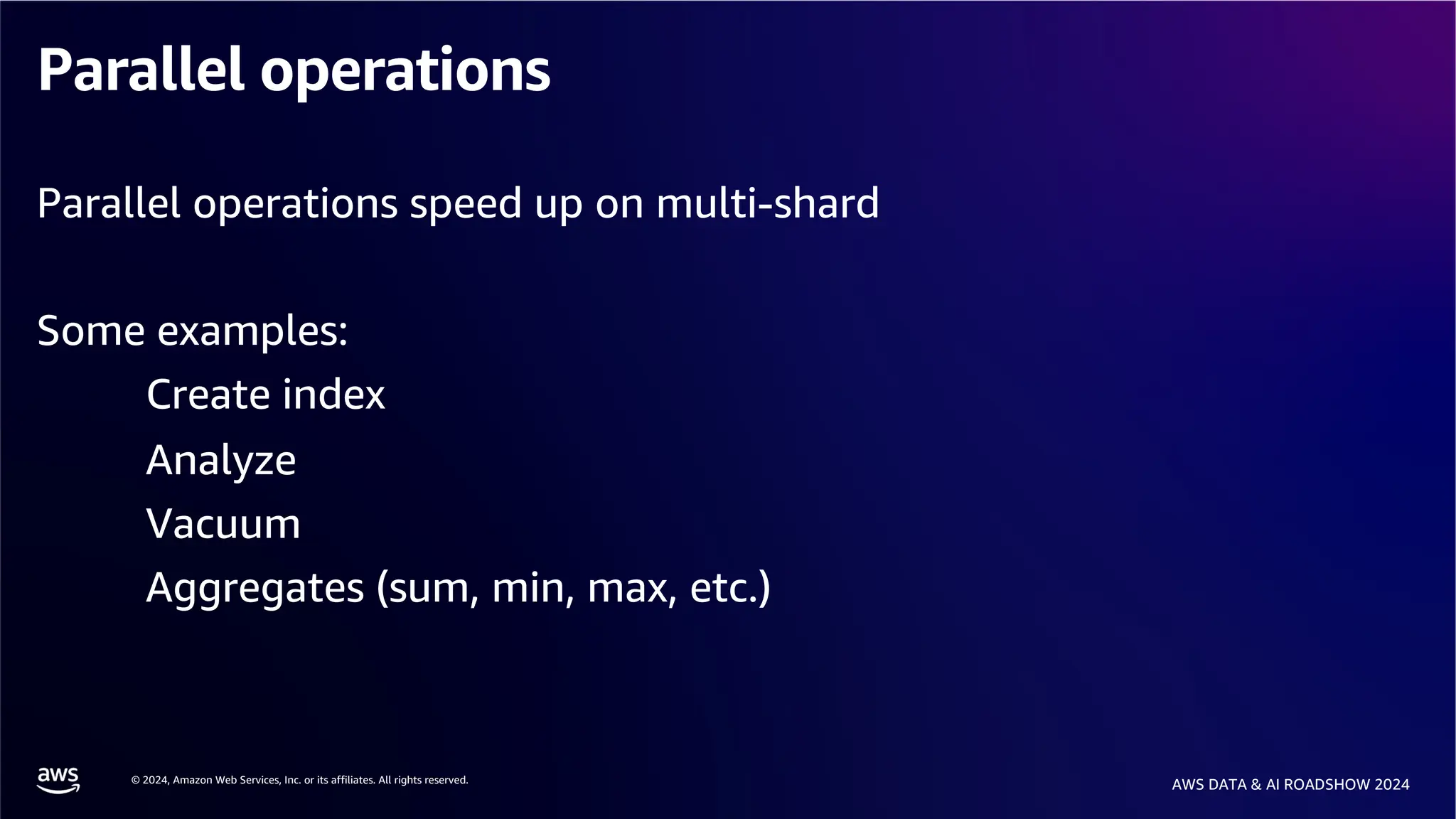 © 2024, Amazon Web Services, Inc. or its affiliates. All rights reserved.
AWS DATA & AI ROADSHOW 2024
Parallel operations
Parallel operations speed up on multi-shard
Some examples:
Create index
Analyze
Vacuum
Aggregates (sum, min, max, etc.)
 