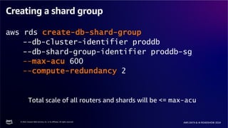 © 2024, Amazon Web Services, Inc. or its affiliates. All rights reserved.
AWS DATA & AI ROADSHOW 2024
Creating a shard group
aws rds create-db-shard-group
--db-cluster-identifier proddb
--db-shard-group-identifier proddb-sg
--max-acu 600
--compute-redundancy 2
Total scale of all routers and shards will be <= max-acu
 