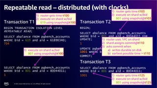 © 2024, Amazon Web Services, Inc. or its affiliates. All rights reserved.
AWS DATA & AI ROADSHOW 2024
Repeatable read – distributed (with clocks)
Transaction T1
BEGIN TRANSACTION ISOLATION LEVEL
REPEATABLE READ;
SELECT abalance FROM pgbench_accounts
WHERE bid = 619 and aid = 61890340;
704
SELECT abalance FROM pgbench_accounts
WHERE bid = 801 and aid = 80044011;
1
Transaction T2
BEGIN;
SELECT abalance FROM pgbench_accounts
WHERE bid = 801 and aid = 80044011 FOR
UPDATE;
1
UPDATE pgbench_accounts SET abalance =
1001 WHERE bid = 801 and aid = 80044011;
COMMIT;
Transaction T3
SELECT abalance FROM pgbench_accounts
WHERE bid = 801 and aid = 80044011;
1001
1) router gets time t100
2) execute on shard w/bid
619 using snapshot@t100
1) router gets time t103
2) execute on shard w/bid
801 using snapshot@t103
1) router uses 1PC on shard
2) shard assigns commit@t110
3) acks commit when
a) writes durable on disk
b) earliest possible time > t110
1) router gets time t125
2) execute on shard w/bid
801 using snapshot@t125
1) execute on shard w/bid
801 using snapshot@t100
 