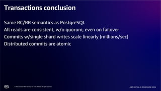 © 2024, Amazon Web Services, Inc. or its affiliates. All rights reserved.
AWS DATA & AI ROADSHOW 2024
Transactions conclusion
Same RC/RR semantics as PostgreSQL
All reads are consistent, w/o quorum, even on failover
Commits w/single shard writes scale linearly (millions/sec)
Distributed commits are atomic
 