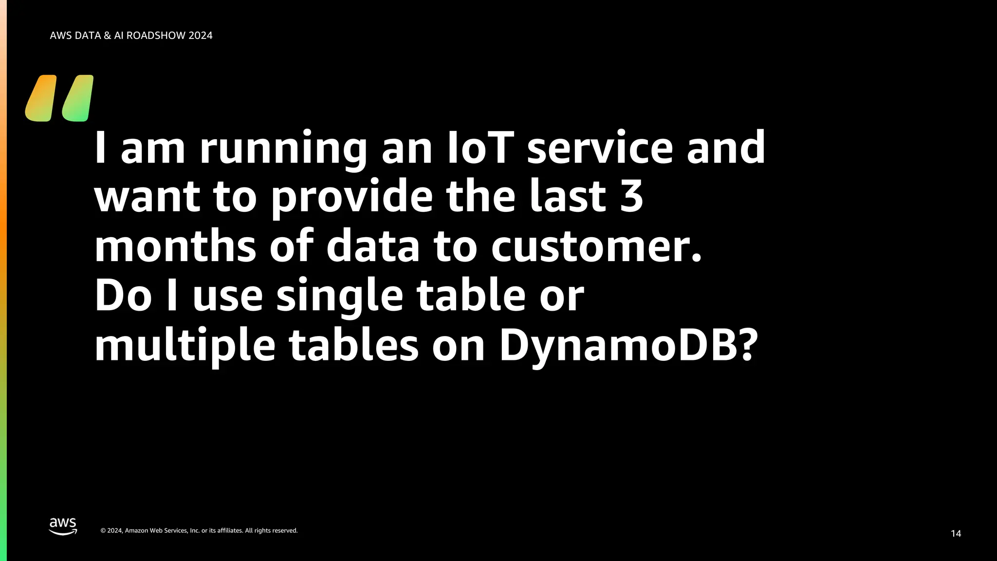 © 2024, Amazon Web Services, Inc. or its affiliates. All rights reserved.
AWS DATA & AI ROADSHOW 2024
I am running an IoT service and
want to provide the last 3
months of data to customer.
Do I use single table or
multiple tables on DynamoDB?
14
 
