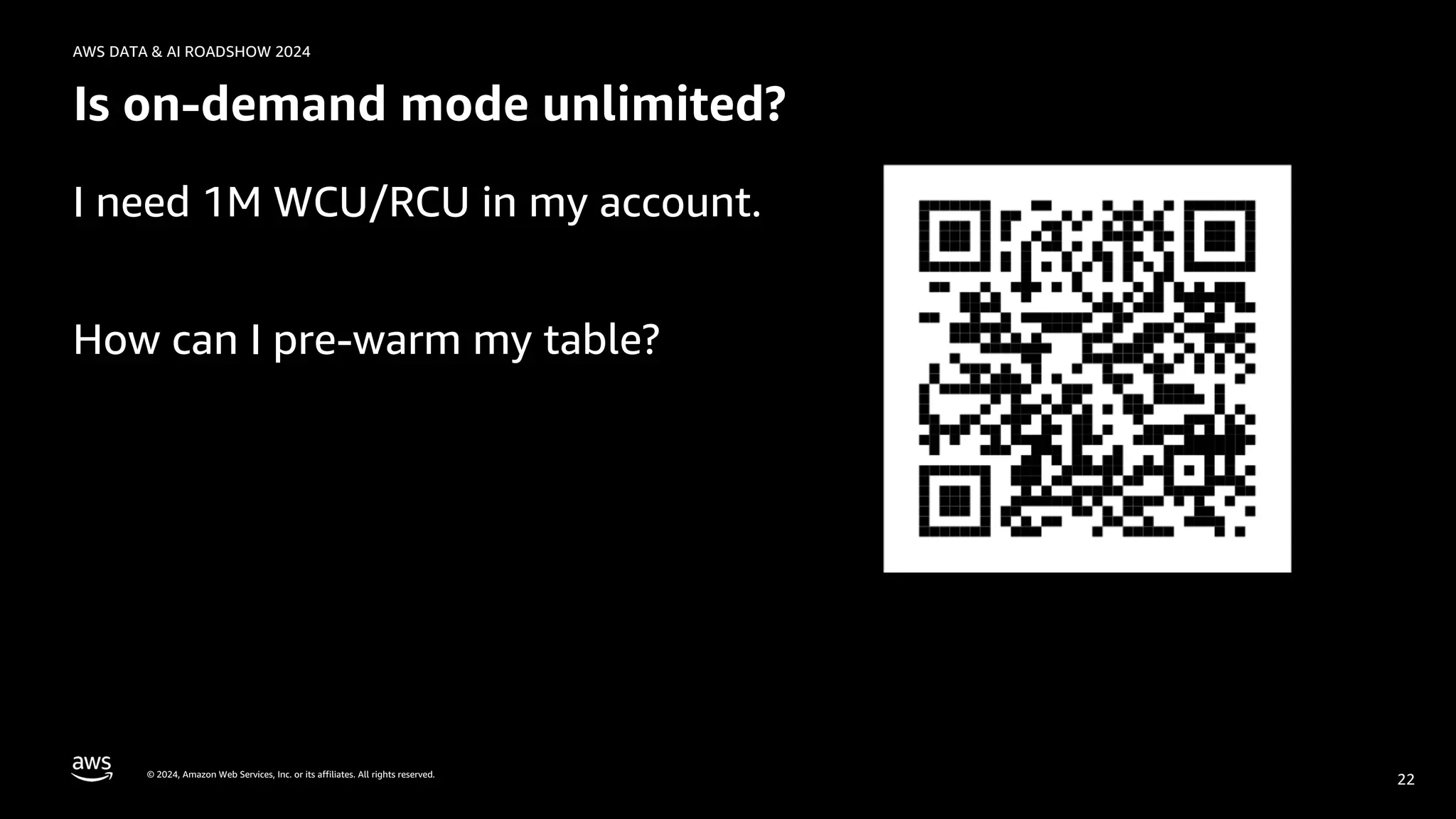 © 2024, Amazon Web Services, Inc. or its affiliates. All rights reserved.
AWS DATA & AI ROADSHOW 2024
Is on-demand mode unlimited?
I need 1M WCU/RCU in my account.
How can I pre-warm my table?
22
 