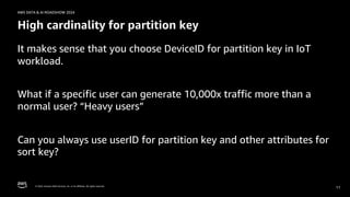 © 2024, Amazon Web Services, Inc. or its affiliates. All rights reserved.
AWS DATA & AI ROADSHOW 2024
High cardinality for partition key
It makes sense that you choose DeviceID for partition key in IoT
workload.
What if a specific user can generate 10,000x traffic more than a
normal user? “Heavy users”
Can you always use userID for partition key and other attributes for
sort key?
11
 