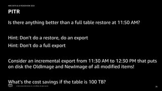© 2024, Amazon Web Services, Inc. or its affiliates. All rights reserved.
AWS DATA & AI ROADSHOW 2024
PITR
Is there anything better than a full table restore at 11:50 AM?
Hint: Don’t do a restore, do an export
Hint: Don’t do a full export
Consider an incremental export from 11:30 AM to 12:30 PM that puts
on disk the OldImage and NewImage of all modified items!
What’s the cost savings if the table is 100 TB?
26
 