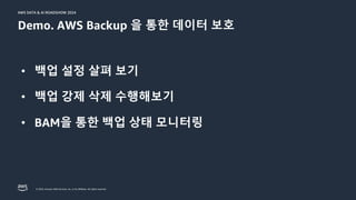 © 2024, Amazon Web Services, Inc. or its affiliates. All rights reserved.
AWS DATA & AI ROADSHOW 2024
AWS DATA & AI ROADSHOW 2024
Demo. AWS Backup 을 통한 데이터 보호
• 백업 설정 살펴 보기
• 백업 강제 삭제 수행해보기
• BAM을 통한 백업 상태 모니터링
 