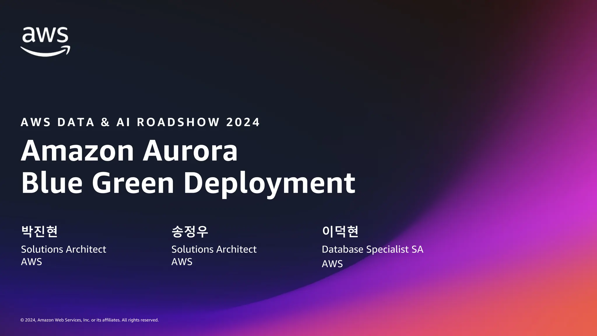 © 2024, Amazon Web Services, Inc. or its affiliates. All rights reserved.
Amazon Aurora
Blue Green Deployment
A W S D A T A & A I R O A D S H O W 2 0 2 4
박진현
Solutions Architect
AWS
송정우
Solutions Architect
AWS
이덕현
Database Specialist SA
AWS
 