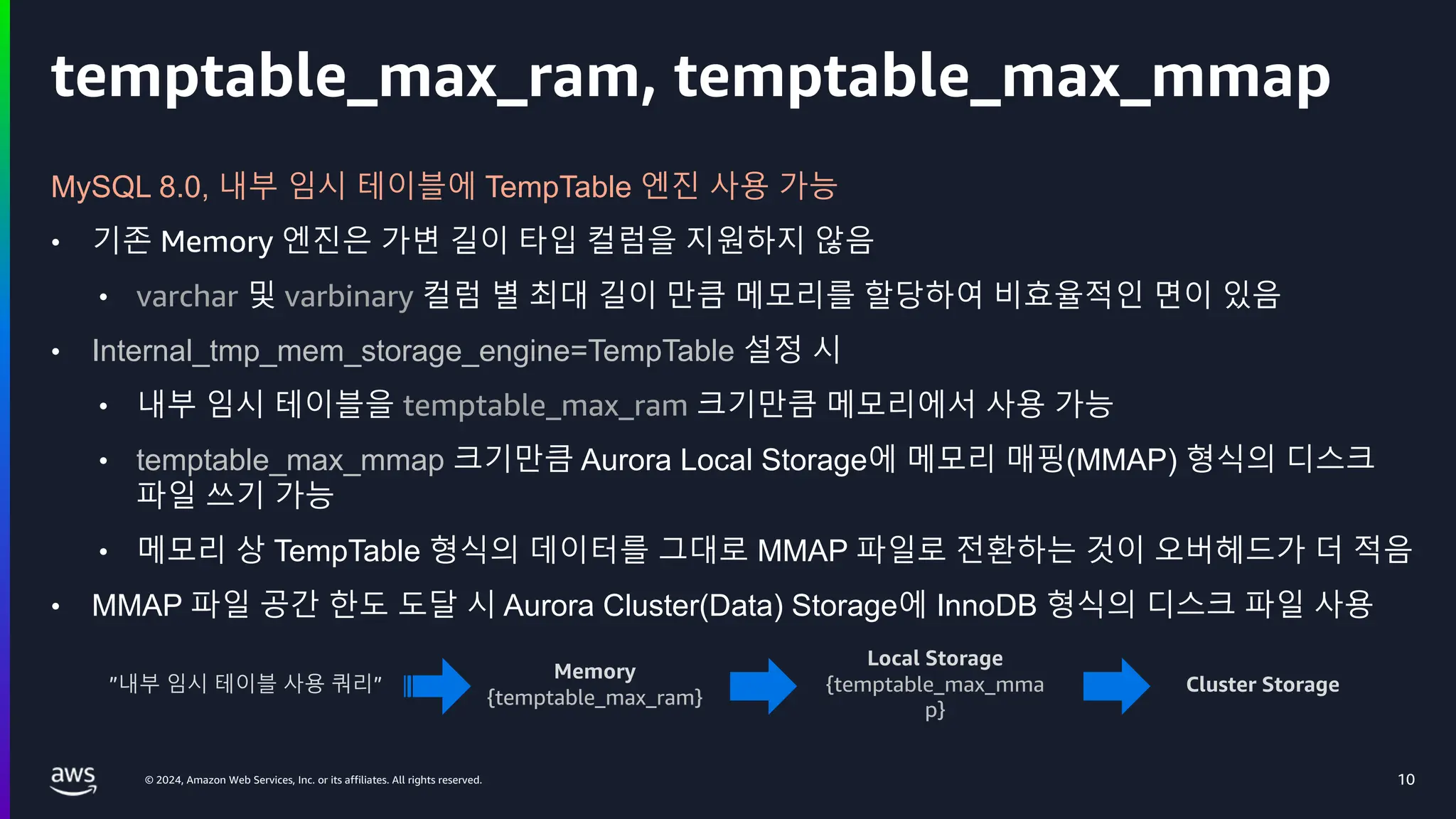 © 2024, Amazon Web Services, Inc. or its affiliates. All rights reserved.
temptable_max_ram, temptable_max_mmap
10
MySQL 8.0, 내부 임시 테이블에 TempTable 엔진 사용 가능
• 기존 Memory 엔진은 가변 길이 타입 컬럼을 지원하지 않음
• varchar 및 varbinary 컬럼 별 최대 길이 만큼 메모리를 할당하여 비효율적인 면이 있음
• Internal_tmp_mem_storage_engine=TempTable 설정 시
• 내부 임시 테이블을 temptable_max_ram 크기만큼 메모리에서 사용 가능
• temptable_max_mmap 크기만큼 Aurora Local Storage에 메모리 매핑(MMAP) 형식의 디스크
파일 쓰기 가능
• 메모리 상 TempTable 형식의 데이터를 그대로 MMAP 파일로 전환하는 것이 오버헤드가 더 적음
• MMAP 파일 공간 한도 도달 시 Aurora Cluster(Data) Storage에 InnoDB 형식의 디스크 파일 사용
”내부 임시 테이블 사용 쿼리”
Memory
{temptable_max_ram}
Local Storage
{temptable_max_mma
p}
Cluster Storage
 