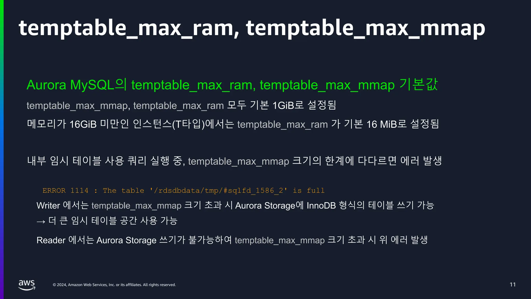 © 2024, Amazon Web Services, Inc. or its affiliates. All rights reserved.
temptable_max_ram, temptable_max_mmap
Aurora MySQL의 temptable_max_ram, temptable_max_mmap 기본값
temptable_max_mmap, temptable_max_ram 모두 기본 1GiB로 설정됨
메모리가 16GiB 미만인 인스턴스(T타입)에서는 temptable_max_ram 가 기본 16 MiB로 설정됨
내부 임시 테이블 사용 쿼리 실행 중, temptable_max_mmap 크기의 한계에 다다르면 에러 발생
Writer 에서는 temptable_max_mmap 크기 초과 시 Aurora Storage에 InnoDB 형식의 테이블 쓰기 가능
→ 더 큰 임시 테이블 공간 사용 가능
Reader 에서는 Aurora Storage 쓰기가 불가능하여 temptable_max_mmap 크기 초과 시 위 에러 발생
11
ERROR 1114 : The table '/rdsdbdata/tmp/#sqlfd_1586_2' is full
 