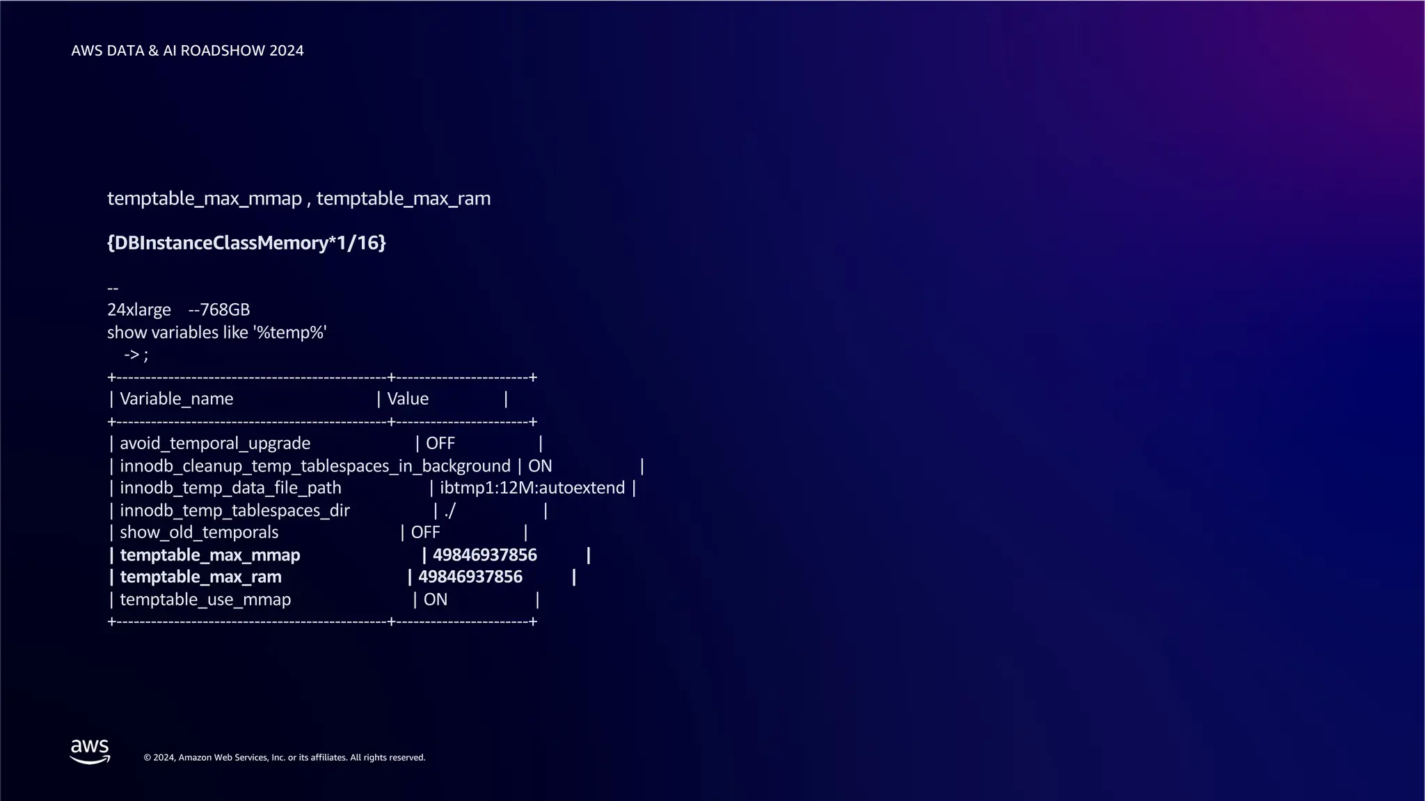 © 2024, Amazon Web Services, Inc. or its affiliates. All rights reserved.
AWS DATA & AI ROADSHOW 2024
temptable_max_mmap , temptable_max_ram
{DBInstanceClassMemory*1/16}
--
24xlarge --768GB
show variables like '%temp%'
-> ;
+-----------------------------------------------+-----------------------+
| Variable_name | Value |
+-----------------------------------------------+-----------------------+
| avoid_temporal_upgrade | OFF |
| innodb_cleanup_temp_tablespaces_in_background | ON |
| innodb_temp_data_file_path | ibtmp1:12M:autoextend |
| innodb_temp_tablespaces_dir | ./ |
| show_old_temporals | OFF |
| temptable_max_mmap | 49846937856 |
| temptable_max_ram | 49846937856 |
| temptable_use_mmap | ON |
+-----------------------------------------------+-----------------------+
 
