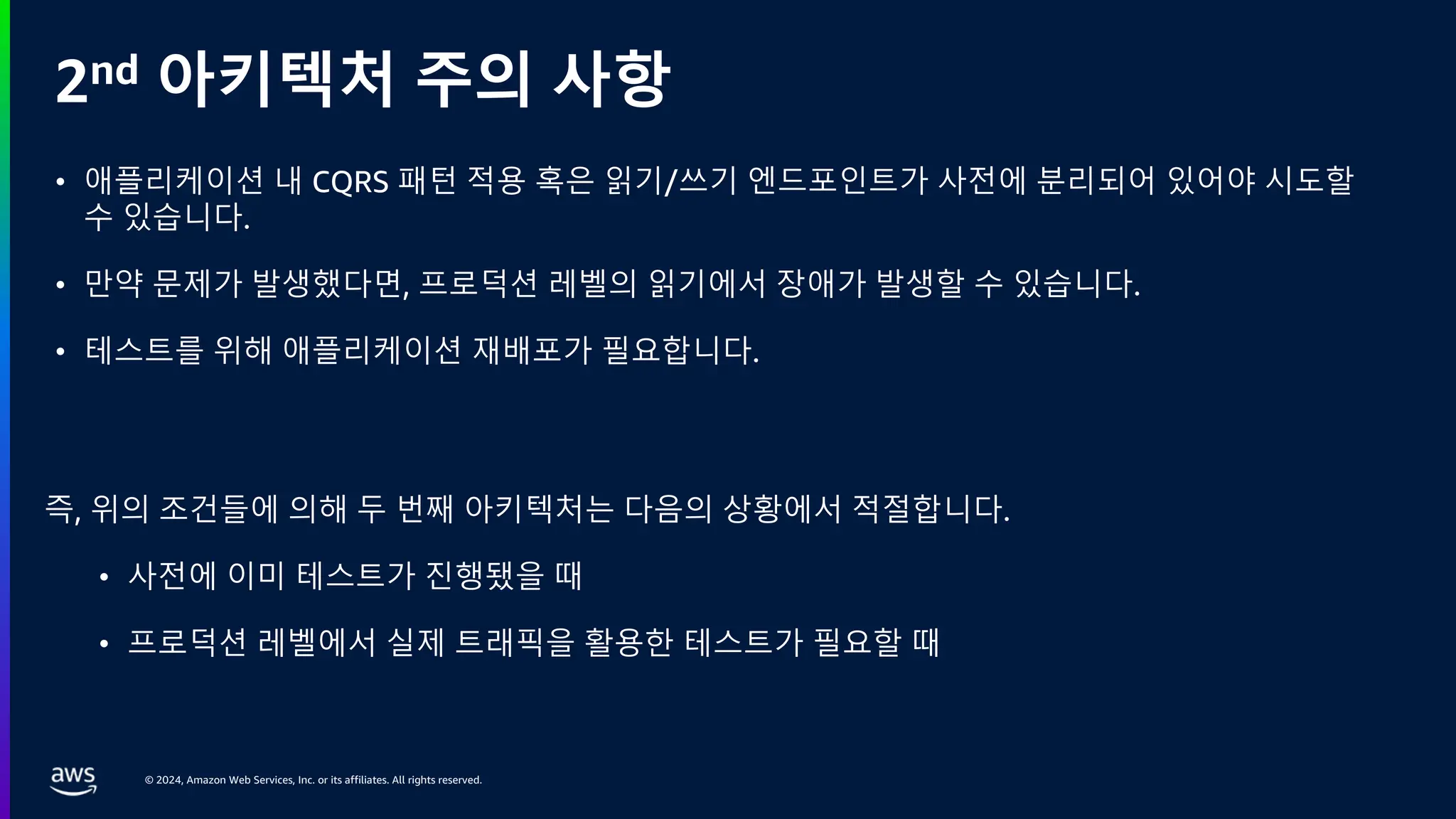 © 2024, Amazon Web Services, Inc. or its affiliates. All rights reserved.
2nd 아키텍처 주의 사항
즉, 위의 조건들에 의해 두 번째 아키텍처는 다음의 상황에서 적절합니다.
• 사전에 이미 테스트가 진행됐을 때
• 프로덕션 레벨에서 실제 트래픽을 활용한 테스트가 필요할 때
• 애플리케이션 내 CQRS 패턴 적용 혹은 읽기/쓰기 엔드포인트가 사전에 분리되어 있어야 시도할
수 있습니다.
• 만약 문제가 발생했다면, 프로덕션 레벨의 읽기에서 장애가 발생할 수 있습니다.
• 테스트를 위해 애플리케이션 재배포가 필요합니다.
 