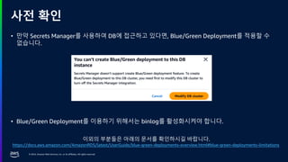 © 2024, Amazon Web Services, Inc. or its affiliates. All rights reserved.
사전 확인
• 만약 Secrets Manager를 사용하여 DB에 접근하고 있다면, Blue/Green Deployment를 적용할 수
없습니다.
• Blue/Green Deployment를 이용하기 위해서는 binlog를 활성화시켜야 합니다.
이외의 부분들은 아래의 문서를 확인하시길 바랍니다.
https://docs.aws.amazon.com/AmazonRDS/latest/UserGuide/blue-green-deployments-overview.html#blue-green-deployments-limitations
 