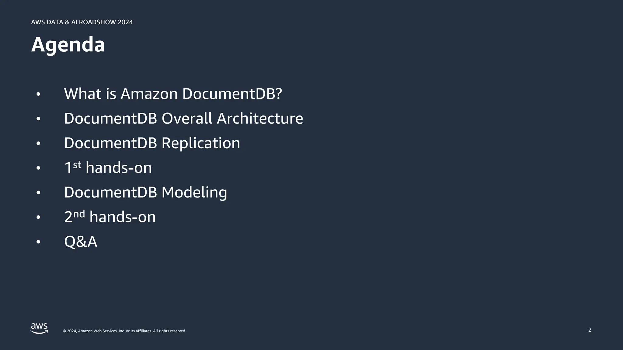 © 2024, Amazon Web Services, Inc. or its affiliates. All rights reserved.
AWS DATA & AI ROADSHOW 2024
AWS DATA & AI ROADSHOW 2024
2
Agenda
• What is Amazon DocumentDB?
• DocumentDB Overall Architecture
• DocumentDB Replication
• 1st hands-on
• DocumentDB Modeling
• 2nd hands-on
• Q&A
 