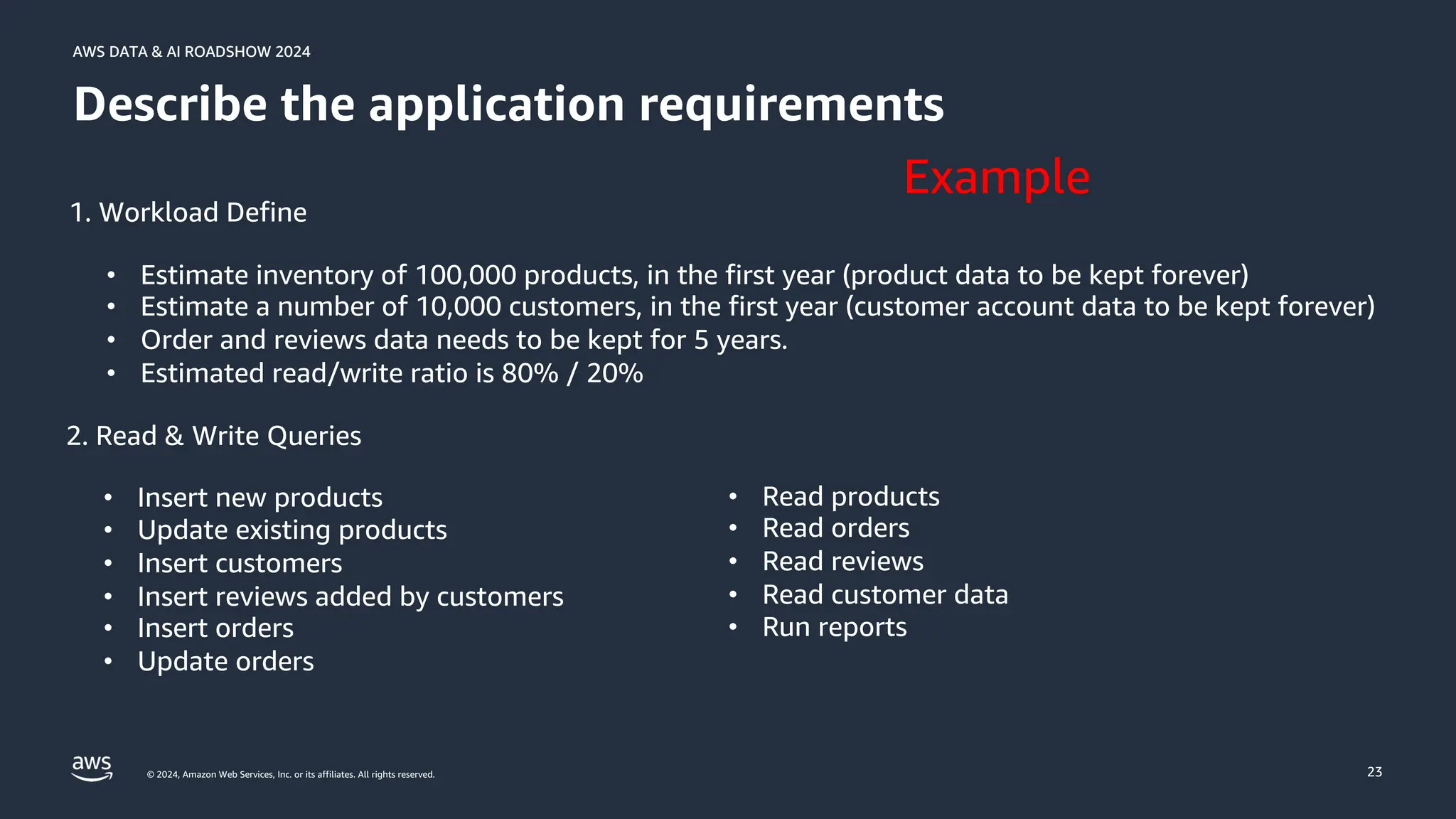 © 2024, Amazon Web Services, Inc. or its affiliates. All rights reserved.
AWS DATA & AI ROADSHOW 2024
AWS DATA & AI ROADSHOW 2024
23
Describe the application requirements
1. Workload Define
• Estimate inventory of 100,000 products, in the first year (product data to be kept forever)
• Estimate a number of 10,000 customers, in the first year (customer account data to be kept forever)
• Order and reviews data needs to be kept for 5 years.
• Estimated read/write ratio is 80% / 20%
2. Read & Write Queries
• Insert new products
• Update existing products
• Insert customers
• Insert reviews added by customers
• Insert orders
• Update orders
• Read products
• Read orders
• Read reviews
• Read customer data
• Run reports
Example
 