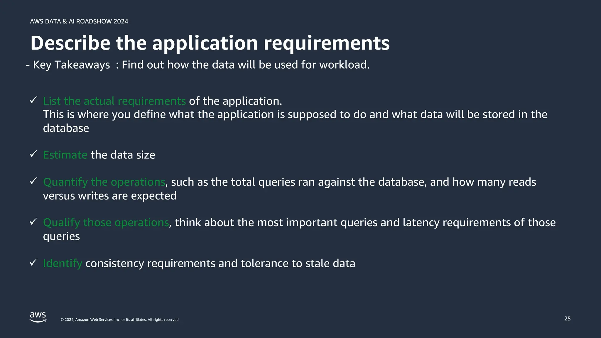 © 2024, Amazon Web Services, Inc. or its affiliates. All rights reserved.
AWS DATA & AI ROADSHOW 2024
AWS DATA & AI ROADSHOW 2024
25
Describe the application requirements
ü List the actual requirements of the application.
This is where you define what the application is supposed to do and what data will be stored in the
database
ü Estimate the data size
ü Quantify the operations, such as the total queries ran against the database, and how many reads
versus writes are expected
ü Qualify those operations, think about the most important queries and latency requirements of those
queries
ü Identify consistency requirements and tolerance to stale data
- Key Takeaways : Find out how the data will be used for workload.
 