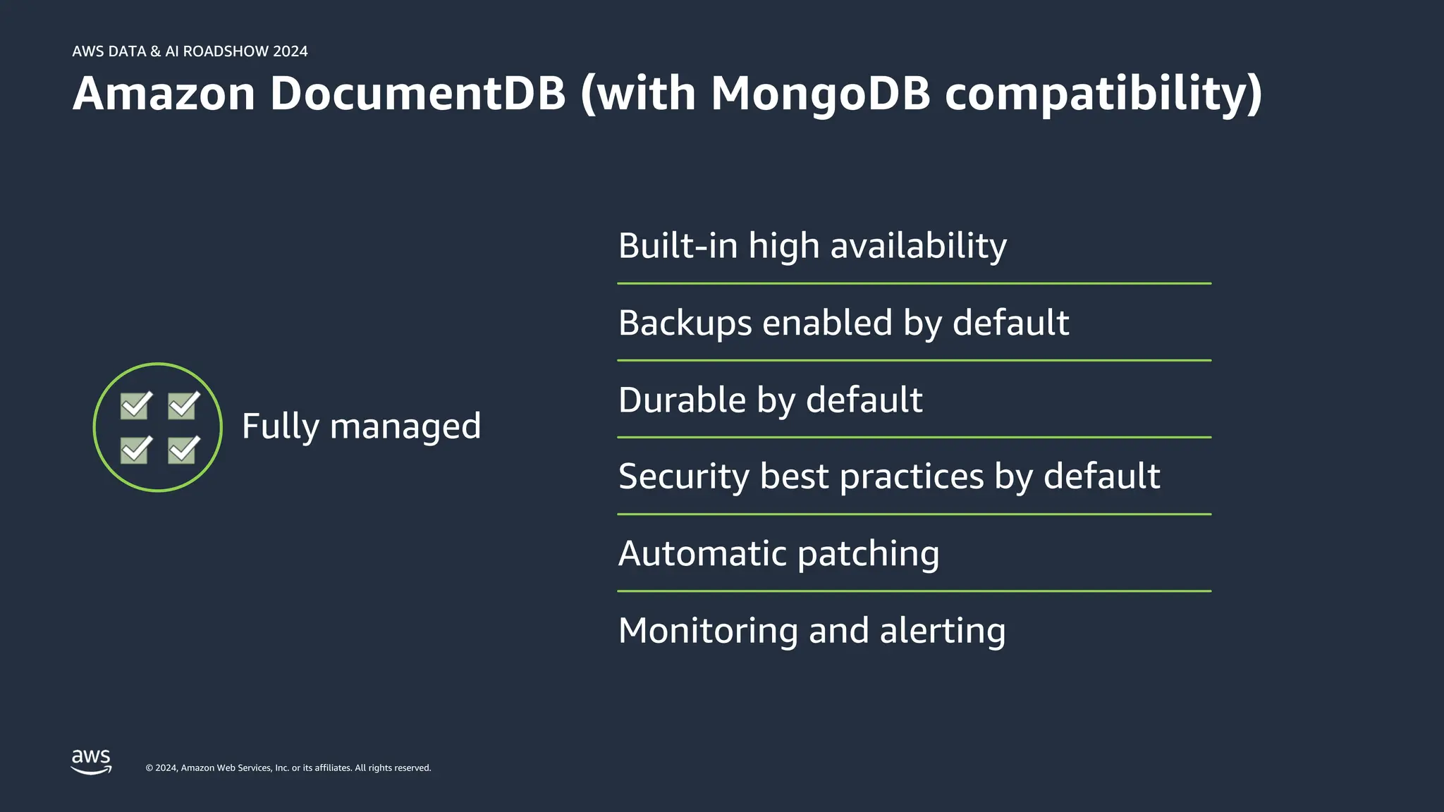 © 2024, Amazon Web Services, Inc. or its affiliates. All rights reserved.
AWS DATA & AI ROADSHOW 2024
AWS DATA & AI ROADSHOW 2024
Amazon DocumentDB (with MongoDB compatibility)
Backups enabled by default
Durable by default
Built-in high availability
Security best practices by default
Automatic patching
Monitoring and alerting
Fully managed
 