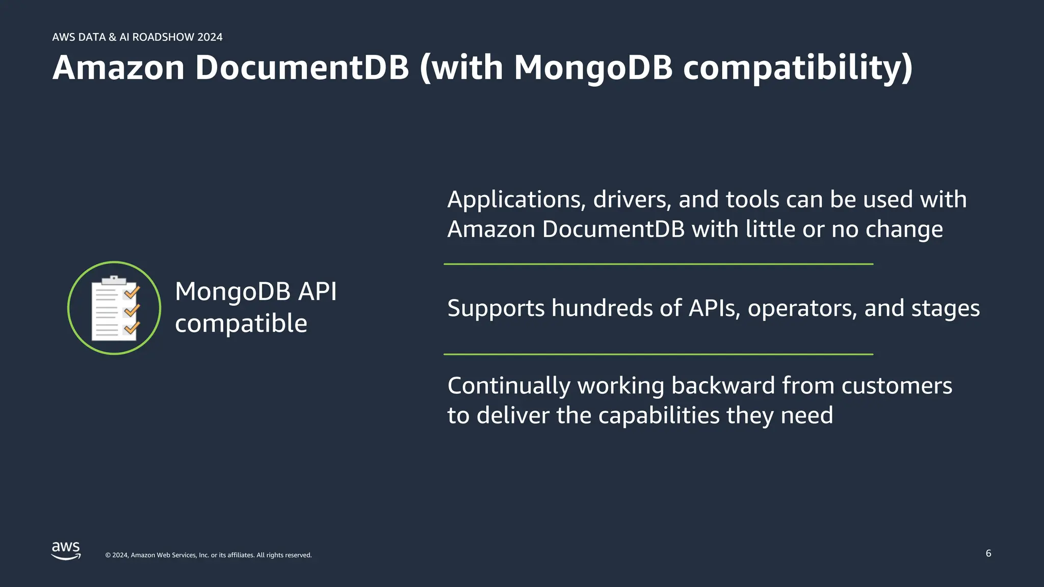© 2024, Amazon Web Services, Inc. or its affiliates. All rights reserved.
AWS DATA & AI ROADSHOW 2024
AWS DATA & AI ROADSHOW 2024
6
Amazon DocumentDB (with MongoDB compatibility)
Applications, drivers, and tools can be used with
Amazon DocumentDB with little or no change
Supports hundreds of APIs, operators, and stages
Continually working backward from customers
to deliver the capabilities they need
MongoDB API
compatible
 