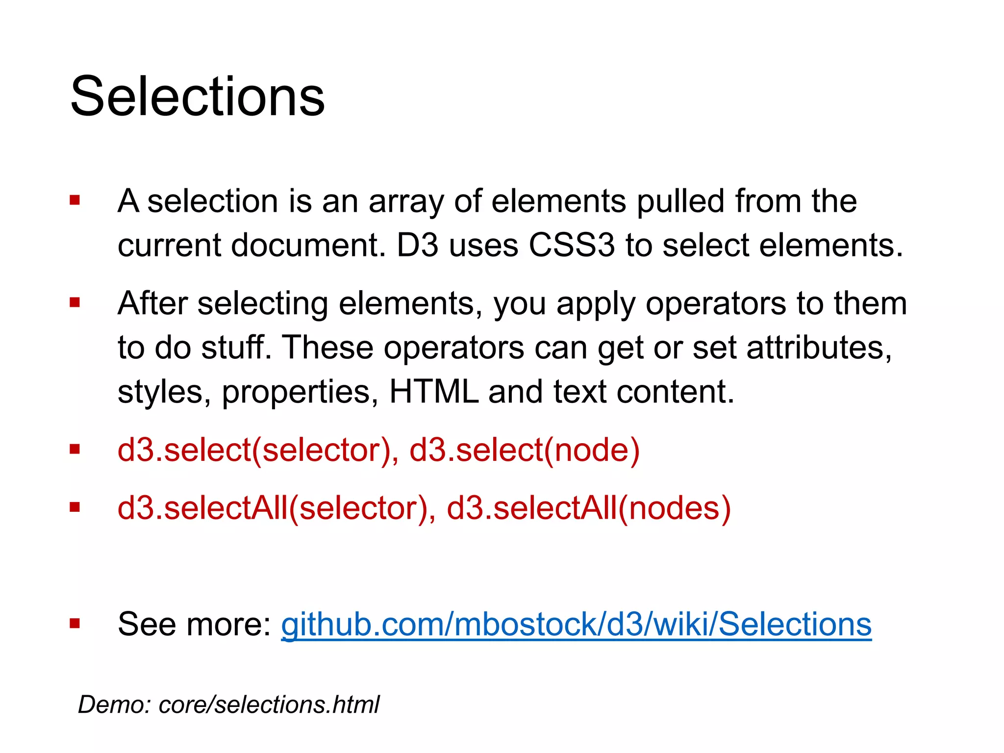 Selections
 A selection is an array of elements pulled from the
current document. D3 uses CSS3 to select elements.
 After selecting elements, you apply operators to them
to do stuff. These operators can get or set attributes,
styles, properties, HTML and text content.
 d3.select(selector), d3.select(node)
 d3.selectAll(selector), d3.selectAll(nodes)
 See more: github.com/mbostock/d3/wiki/Selections
Demo: core/selections.html
 
