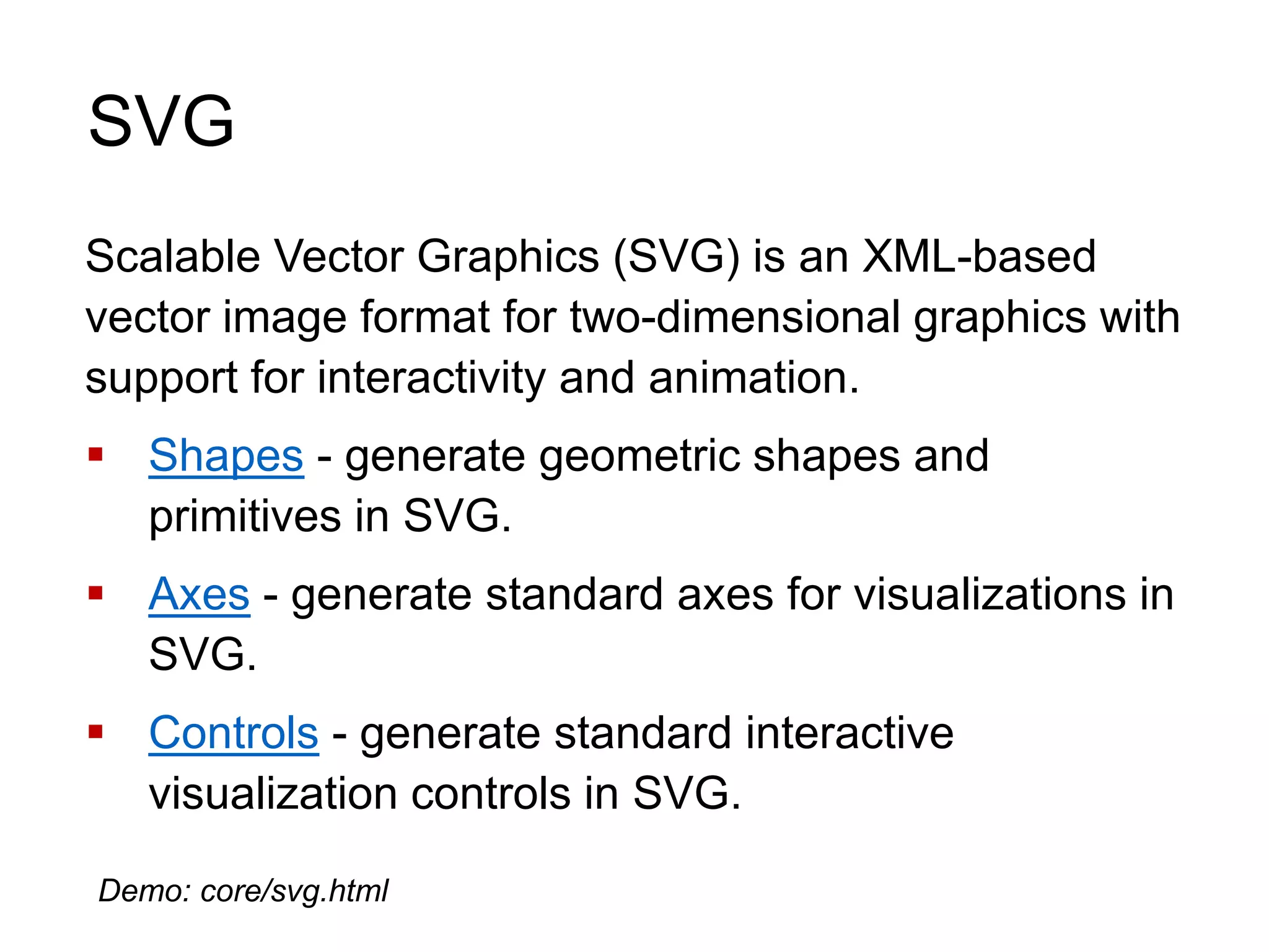 SVG
Scalable Vector Graphics (SVG) is an XML-based
vector image format for two-dimensional graphics with
support for interactivity and animation.
 Shapes - generate geometric shapes and
primitives in SVG.
 Axes - generate standard axes for visualizations in
SVG.
 Controls - generate standard interactive
visualization controls in SVG.
Demo: core/svg.html
 
