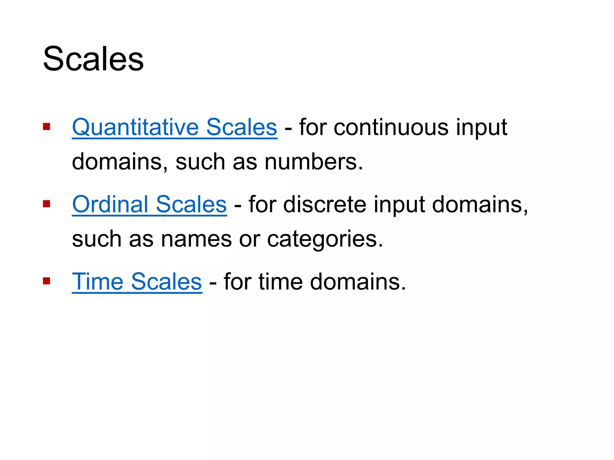 Scales
 Quantitative Scales - for continuous input
domains, such as numbers.
 Ordinal Scales - for discrete input domains,
such as names or categories.
 Time Scales - for time domains.
 