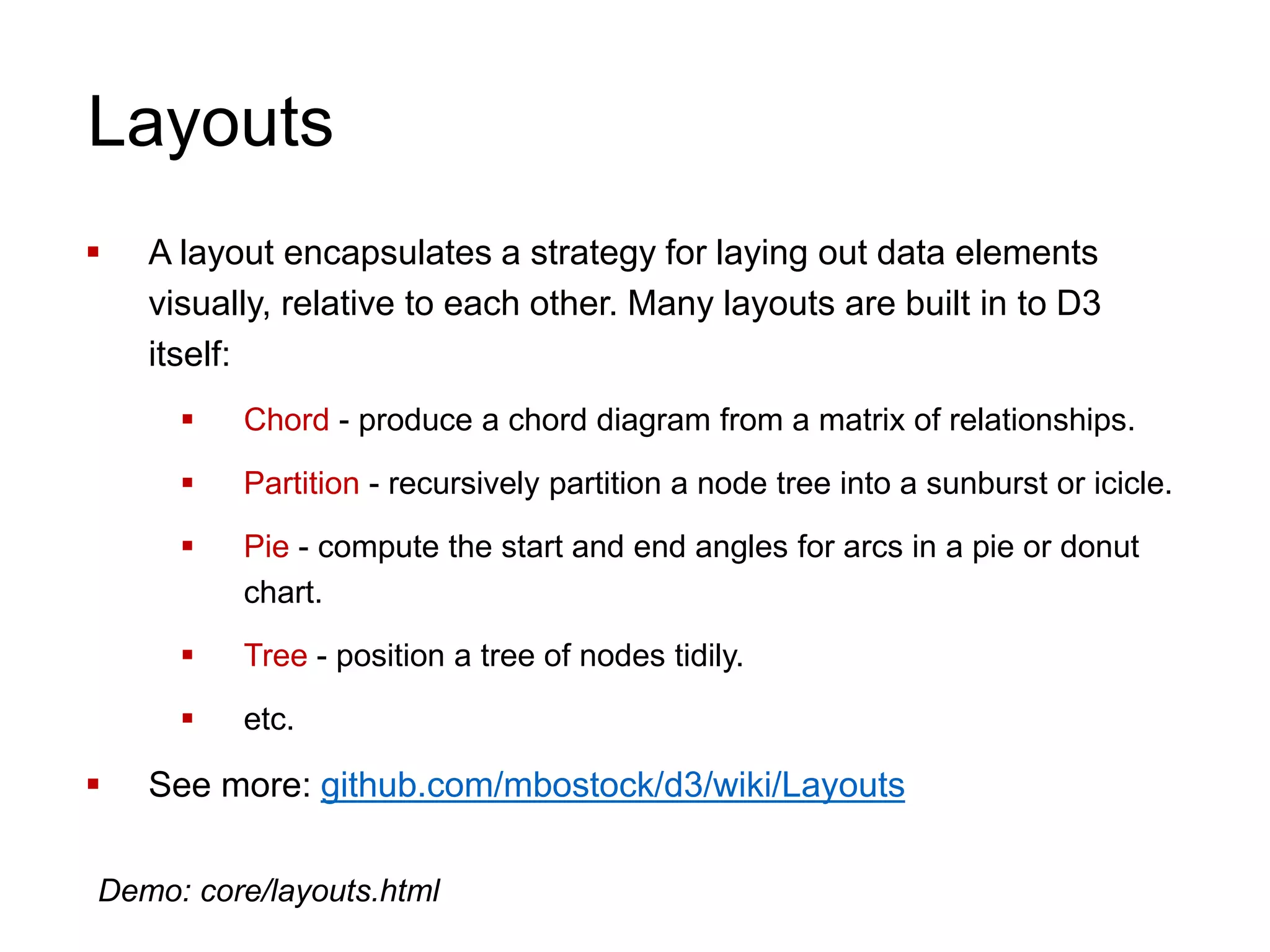 Layouts
 A layout encapsulates a strategy for laying out data elements
visually, relative to each other. Many layouts are built in to D3
itself:
 Chord - produce a chord diagram from a matrix of relationships.
 Partition - recursively partition a node tree into a sunburst or icicle.
 Pie - compute the start and end angles for arcs in a pie or donut
chart.
 Tree - position a tree of nodes tidily.
 etc.
 See more: github.com/mbostock/d3/wiki/Layouts
Demo: core/layouts.html
 