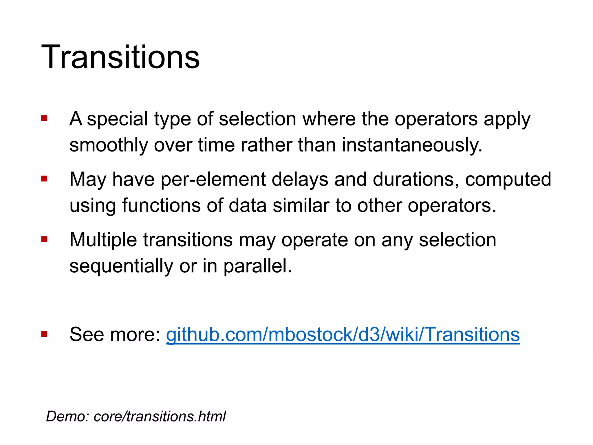 Transitions
 A special type of selection where the operators apply
smoothly over time rather than instantaneously.
 May have per-element delays and durations, computed
using functions of data similar to other operators.
 Multiple transitions may operate on any selection
sequentially or in parallel.
 See more: github.com/mbostock/d3/wiki/Transitions
Demo: core/transitions.html
 