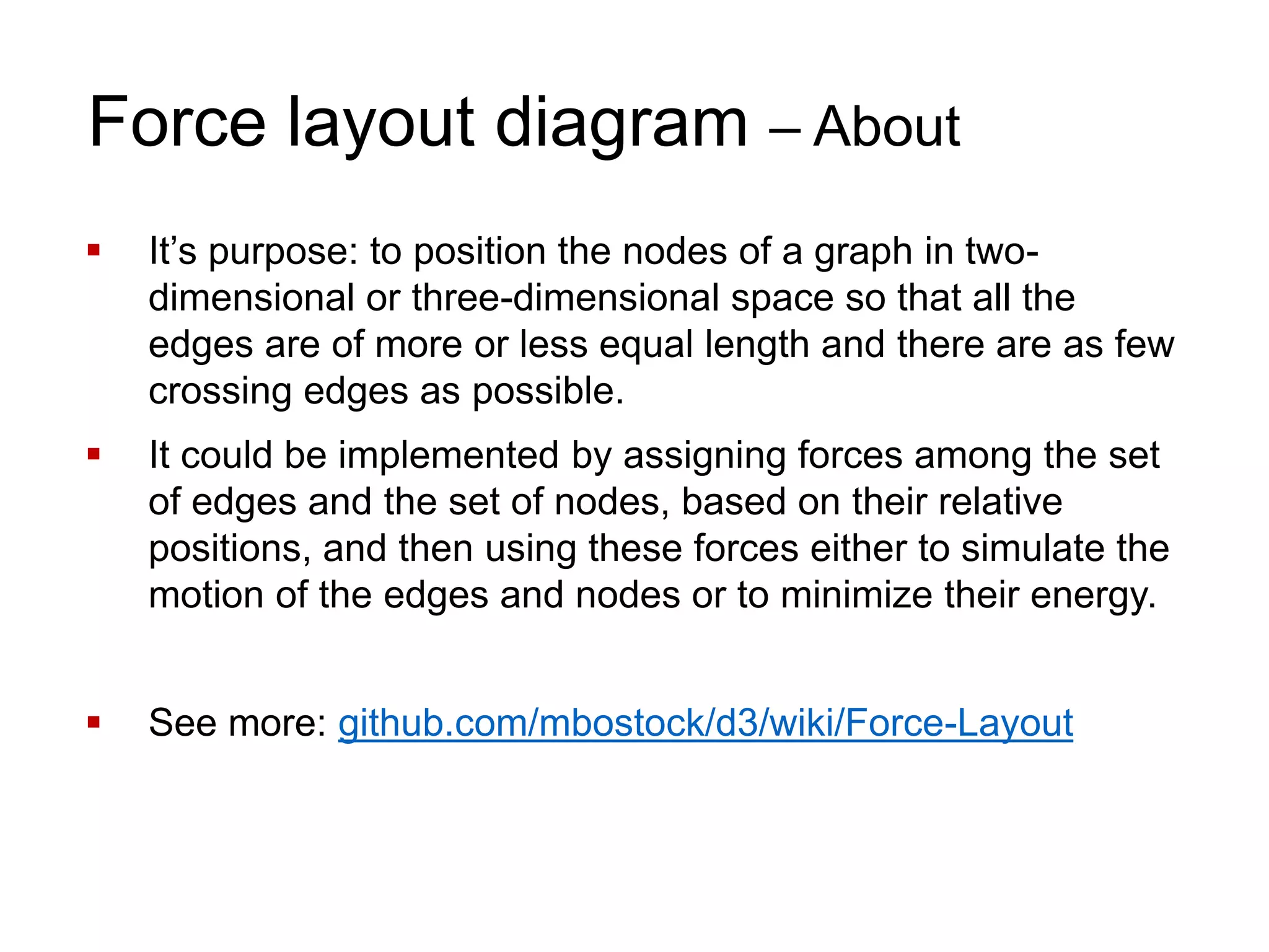 Force layout diagram – About
 It’s purpose: to position the nodes of a graph in two-
dimensional or three-dimensional space so that all the
edges are of more or less equal length and there are as few
crossing edges as possible.
 It could be implemented by assigning forces among the set
of edges and the set of nodes, based on their relative
positions, and then using these forces either to simulate the
motion of the edges and nodes or to minimize their energy.
 See more: github.com/mbostock/d3/wiki/Force-Layout
 