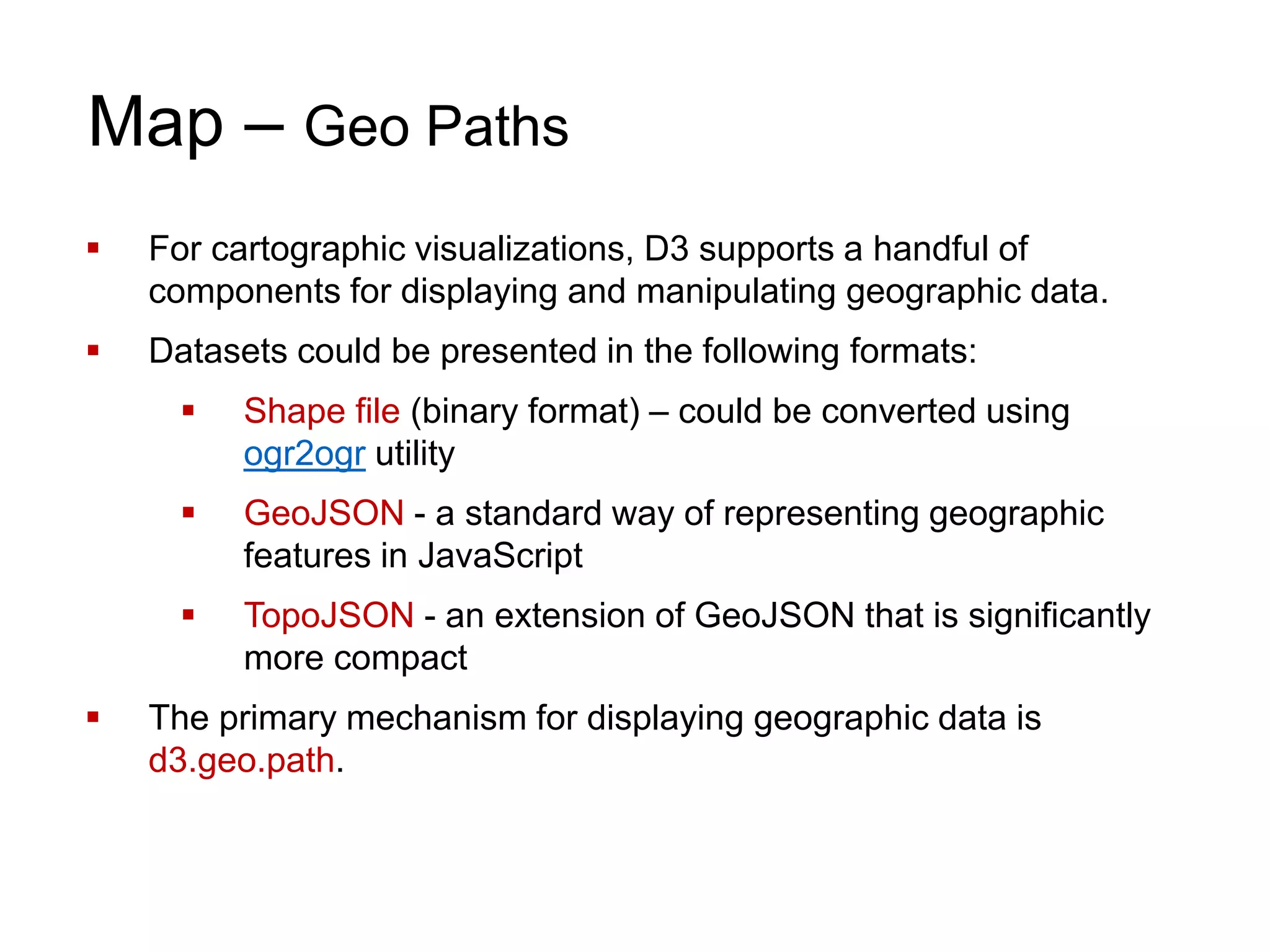 Map – Geo Paths
 For cartographic visualizations, D3 supports a handful of
components for displaying and manipulating geographic data.
 Datasets could be presented in the following formats:
 Shape file (binary format) – could be converted using
ogr2ogr utility
 GeoJSON - a standard way of representing geographic
features in JavaScript
 TopoJSON - an extension of GeoJSON that is significantly
more compact
 The primary mechanism for displaying geographic data is
d3.geo.path.
 