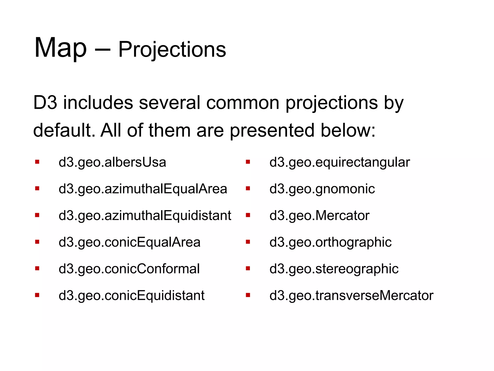 Map – Projections
D3 includes several common projections by
default. All of them are presented below:
 d3.geo.albersUsa
 d3.geo.azimuthalEqualArea
 d3.geo.azimuthalEquidistant
 d3.geo.conicEqualArea
 d3.geo.conicConformal
 d3.geo.conicEquidistant
 d3.geo.equirectangular
 d3.geo.gnomonic
 d3.geo.Mercator
 d3.geo.orthographic
 d3.geo.stereographic
 d3.geo.transverseMercator
 