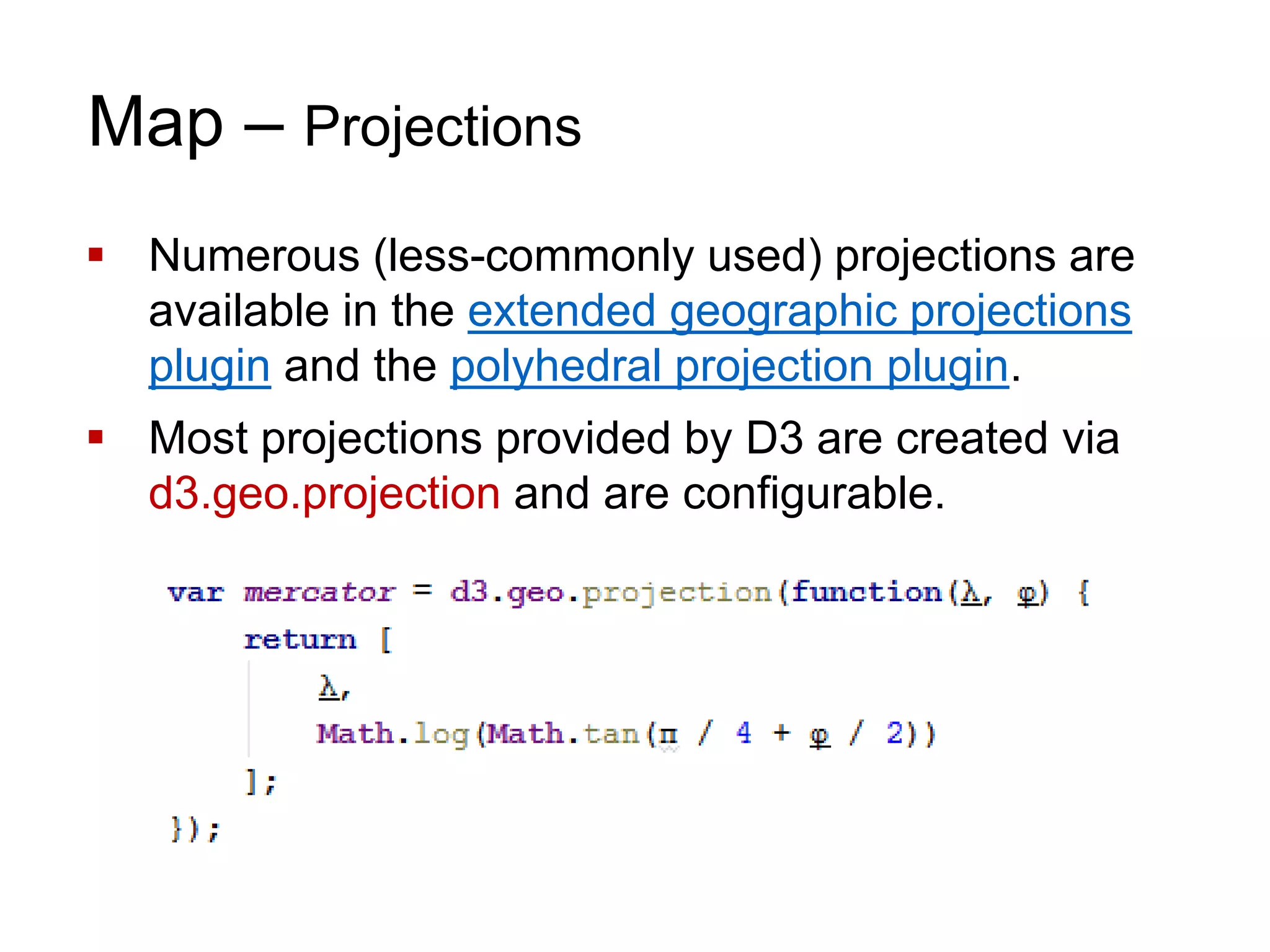Map – Projections
 Numerous (less-commonly used) projections are
available in the extended geographic projections
plugin and the polyhedral projection plugin.
 Most projections provided by D3 are created via
d3.geo.projection and are configurable.
 