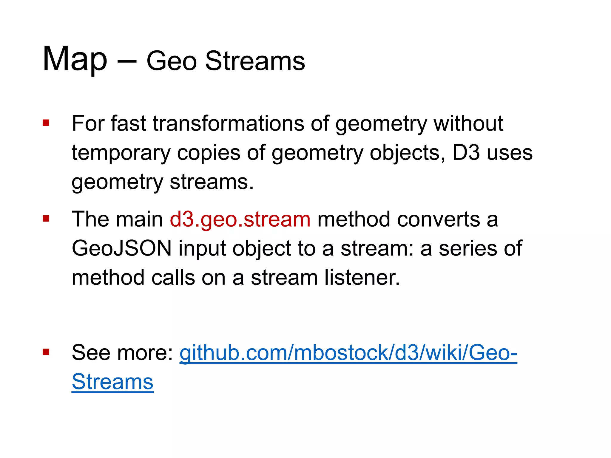 Map – Geo Streams
 For fast transformations of geometry without
temporary copies of geometry objects, D3 uses
geometry streams.
 The main d3.geo.stream method converts a
GeoJSON input object to a stream: a series of
method calls on a stream listener.
 See more: github.com/mbostock/d3/wiki/Geo-
Streams
 