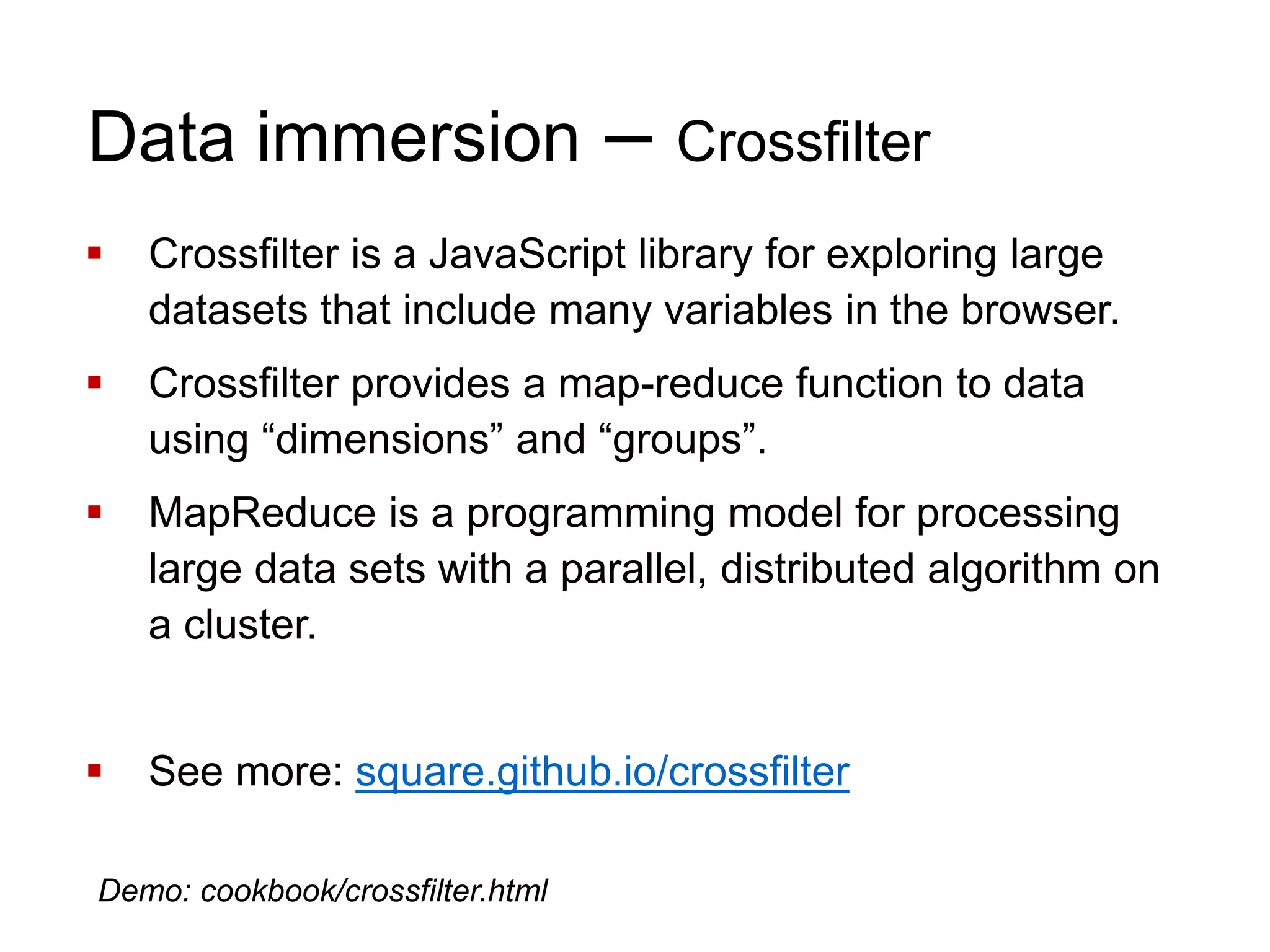 Data immersion – Crossfilter
 Crossfilter is a JavaScript library for exploring large
datasets that include many variables in the browser.
 Crossfilter provides a map-reduce function to data
using “dimensions” and “groups”.
 MapReduce is a programming model for processing
large data sets with a parallel, distributed algorithm on
a cluster.
 See more: square.github.io/crossfilter
Demo: cookbook/crossfilter.html
 