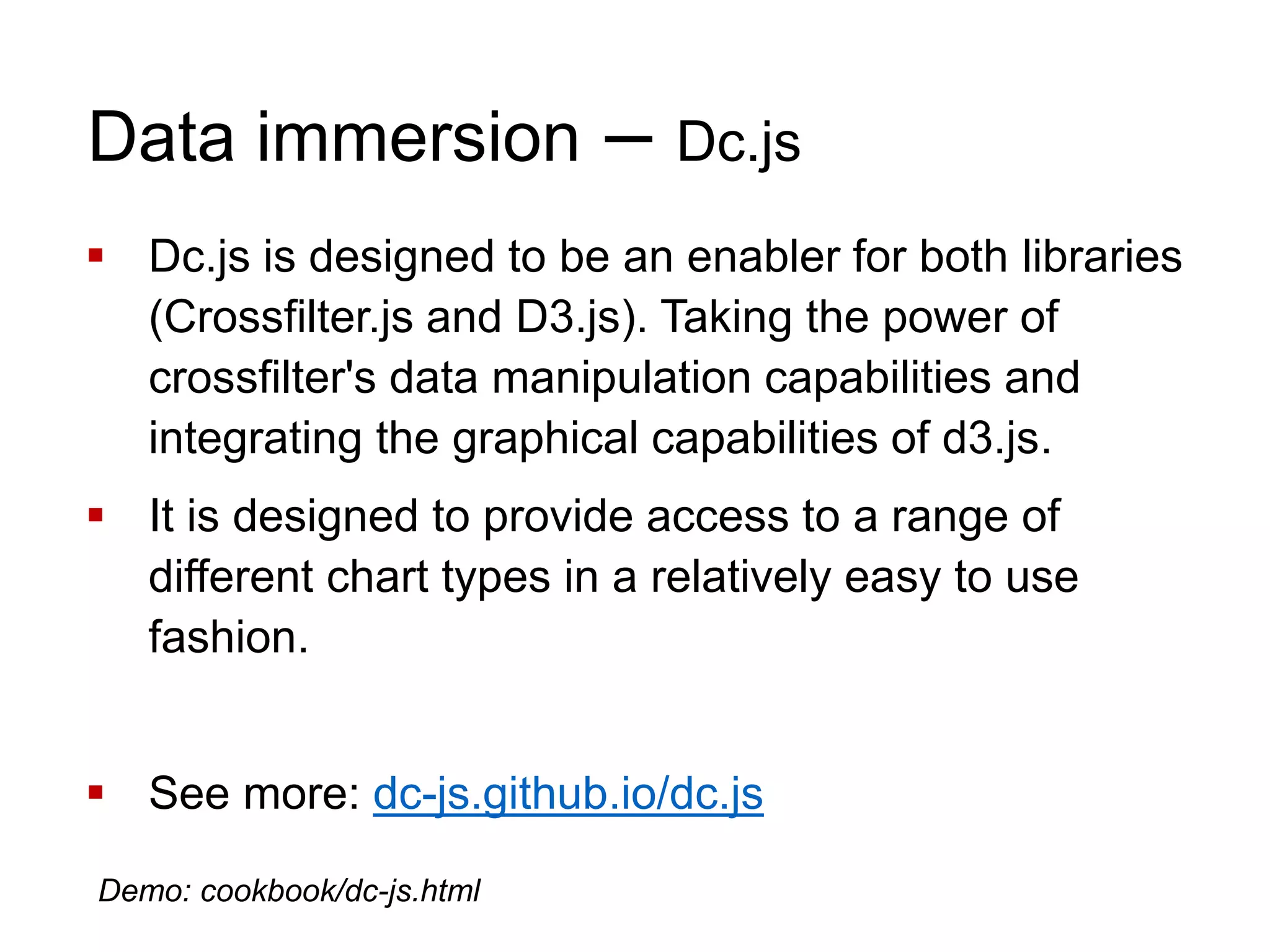 Data immersion – Dc.js
 Dc.js is designed to be an enabler for both libraries
(Crossfilter.js and D3.js). Taking the power of
crossfilter's data manipulation capabilities and
integrating the graphical capabilities of d3.js.
 It is designed to provide access to a range of
different chart types in a relatively easy to use
fashion.
 See more: dc-js.github.io/dc.js
Demo: cookbook/dc-js.html
 