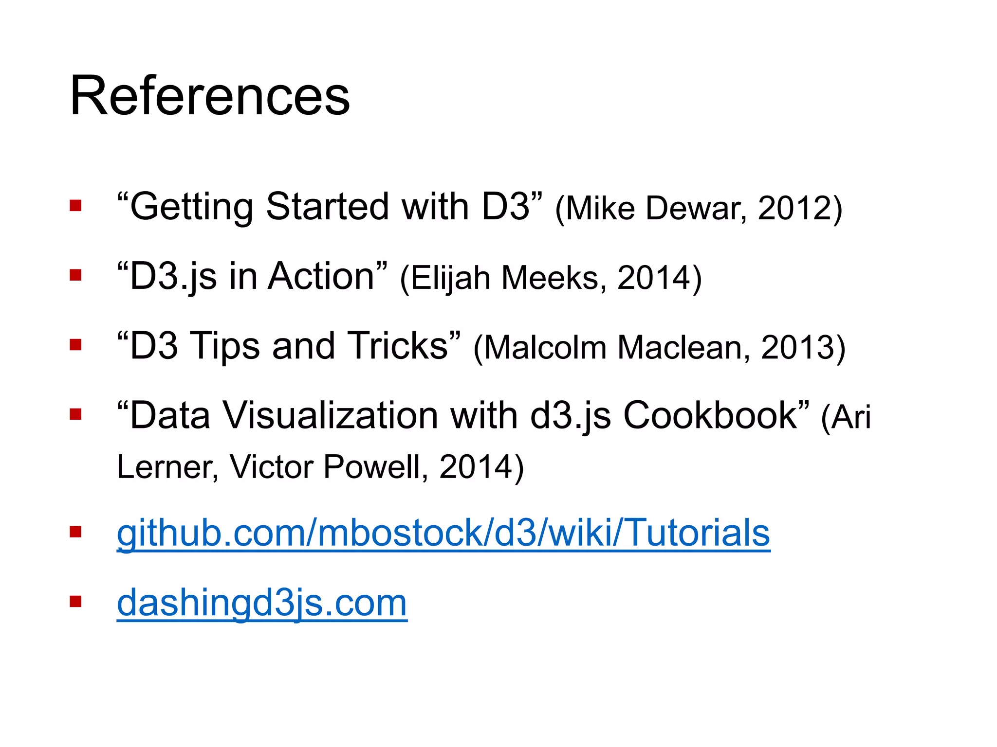 References
 “Getting Started with D3” (Mike Dewar, 2012)
 “D3.js in Action” (Elijah Meeks, 2014)
 “D3 Tips and Tricks” (Malcolm Maclean, 2013)
 “Data Visualization with d3.js Cookbook” (Ari
Lerner, Victor Powell, 2014)
 github.com/mbostock/d3/wiki/Tutorials
 dashingd3js.com
 