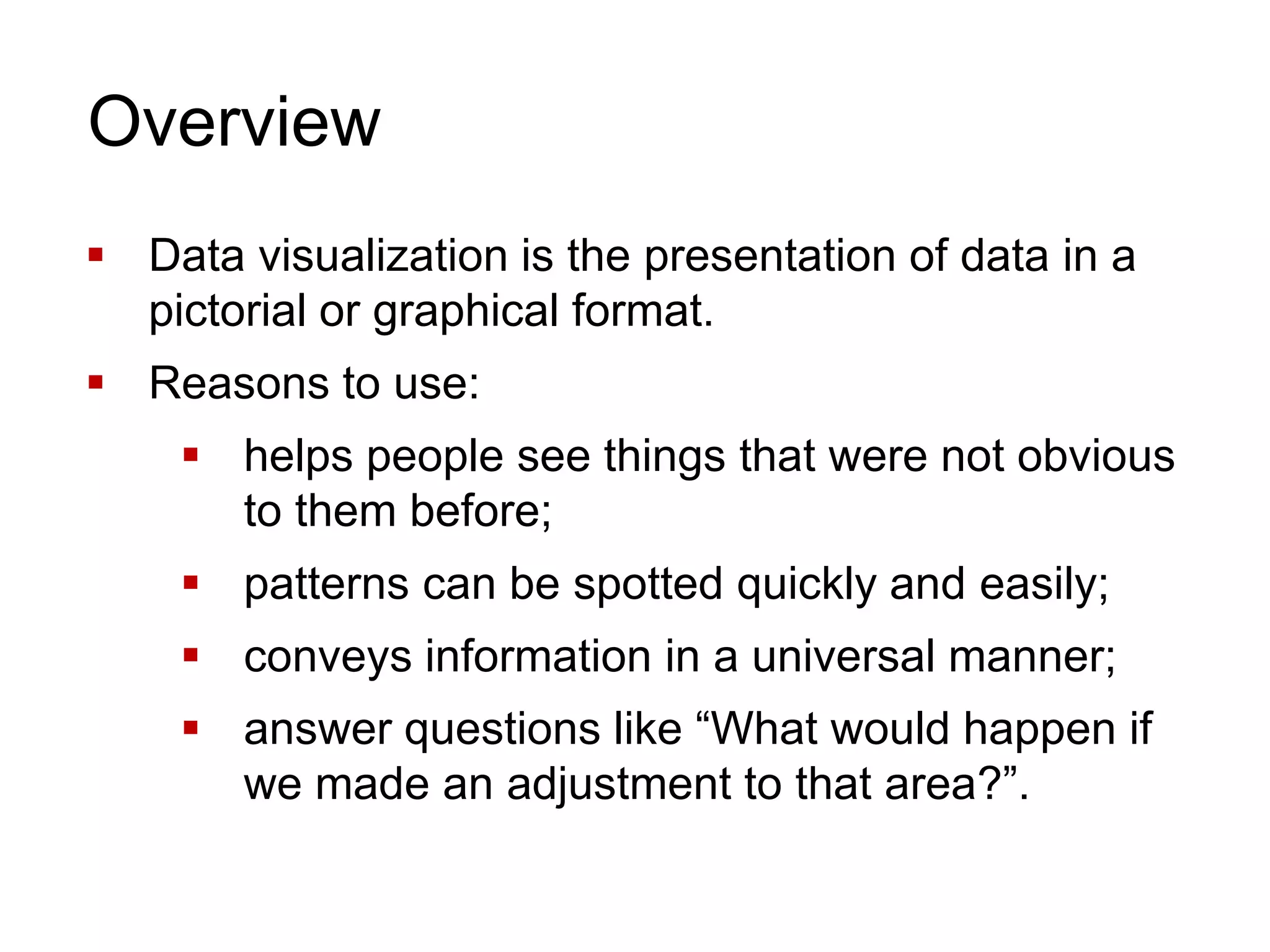 Overview
 Data visualization is the presentation of data in a
pictorial or graphical format.
 Reasons to use:
 helps people see things that were not obvious
to them before;
 patterns can be spotted quickly and easily;
 conveys information in a universal manner;
 answer questions like “What would happen if
we made an adjustment to that area?”.
 