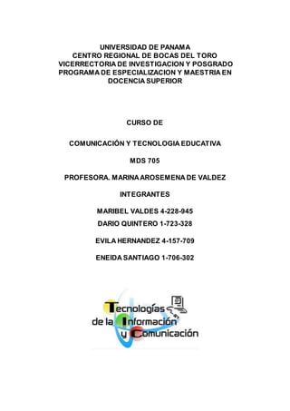 PROFESORA. MARINAAROSEMENA DE VALDEZ
UNIVERSIDAD DE PANAMA
CENTRO REGIONAL DE BOCAS DEL TORO
VICERRECTORIA DE INVESTIGACION Y POSGRADO
PROGRAMA DE ESPECIALIZACION Y MAESTRIA EN
DOCENCIA SUPERIOR
CURSO DE
COMUNICACIÓN Y TECNOLOGIA EDUCATIVA
MDS 705
PROFESORA. MARINAAROSEMENA DE VALDEZ
INTEGRANTES
MARIBEL VALDES 4-228-945
DARIO QUINTERO 1-723-328
EVILA HERNANDEZ 4-157-709
ENEIDA SANTIAGO 1-706-302
 