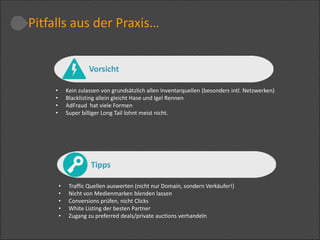 • Kein zulassen von grundsätzlich allen Inventarquellen (besonders intl. Netzwerken)
• Blacklisting allein gleicht Hase und Igel Rennen
• AdFraud hat viele Formen
• Super billiger Long Tail lohnt meist nicht.
• Traffic Quellen auswerten (nicht nur Domain, sondern Verkäufer!)
• Nicht von Medienmarken blenden lassen
• Conversions prüfen, nicht Clicks
• White Listing der besten Partner
• Zugang zu preferred deals/private auctions verhandeln
Tipps
Pitfalls aus der Praxis…
Vorsicht
 