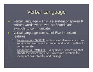 Verbal LanguageVerbal Language
►► Verbal LanguageVerbal Language –– This is a system of spoken &This is a system of spoken &
written words where we use Sounds andwritten words where we use Sounds and
Symbols to communicate.Symbols to communicate.
►► Verbal Language consists of Five importantVerbal Language consists of Five important
features:features:
1.1. Language is a SYSTEMLanguage is a SYSTEM –– Groups of elements, such asGroups of elements, such as
sounds and words, are arranged and work together tosounds and words, are arranged and work together to
communicatecommunicate
2.2. Language is SYMBOLICLanguage is SYMBOLIC –– A symbol is something thatA symbol is something that
stands for something else. Words are symbols forstands for something else. Words are symbols for
ideas, actions, objects, and feelings.ideas, actions, objects, and feelings.
 
