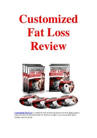 Customized
Fat Loss
Review
Customized Fat Loss is a nutrition and workout program created by Kyle Leon to
help you burn off unwanted body fat and lose weight so you can get that great,
healthy and sexy body.
 
