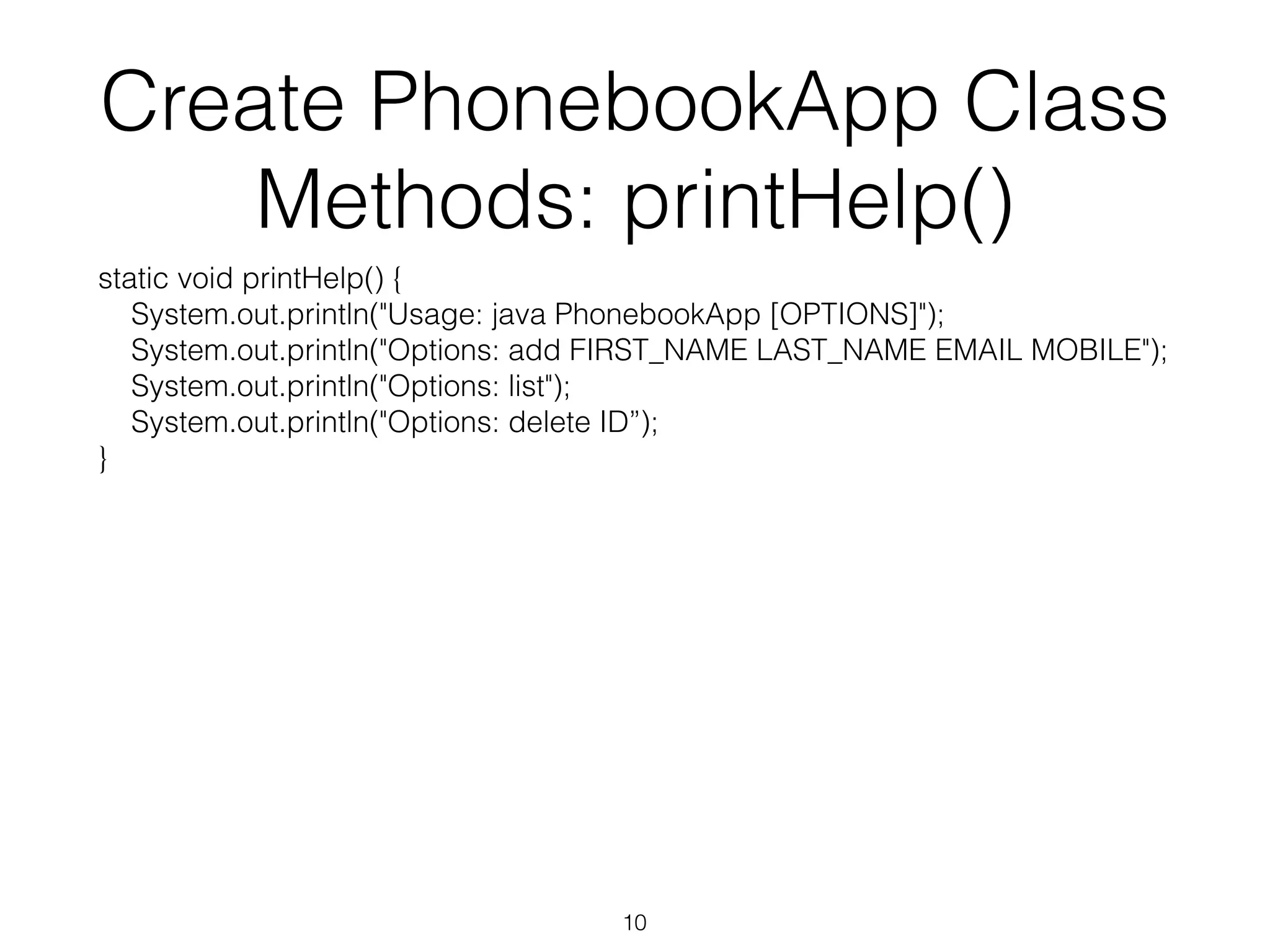 Create PhonebookApp Class Methods: printHelp() static void printHelp() { System.out.println("Usage: java PhonebookApp [OPTIONS]"); System.out.println("Options: add FIRST_NAME LAST_NAME EMAIL MOBILE"); System.out.println("Options: list"); System.out.println("Options: delete ID”); } 10 