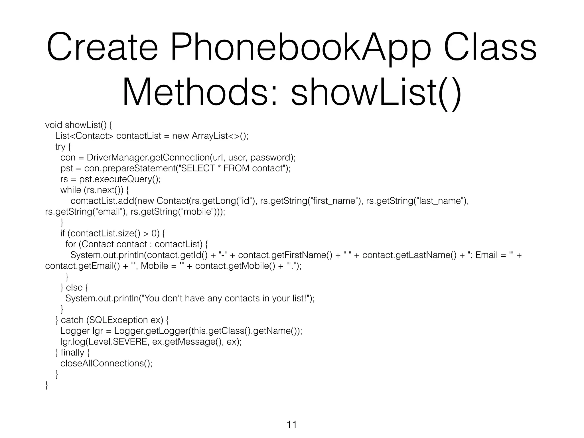 Create PhonebookApp Class Methods: showList() void showList() { List<Contact> contactList = new ArrayList<>(); try { con = DriverManager.getConnection(url, user, password); pst = con.prepareStatement("SELECT * FROM contact"); rs = pst.executeQuery(); while (rs.next()) { contactList.add(new Contact(rs.getLong("id"), rs.getString("first_name"), rs.getString("last_name"), rs.getString("email"), rs.getString("mobile"))); } if (contactList.size() > 0) { for (Contact contact : contactList) { System.out.println(contact.getId() + "-" + contact.getFirstName() + " " + contact.getLastName() + ": Email = '" + contact.getEmail() + "', Mobile = '" + contact.getMobile() + "'."); } } else { System.out.println("You don't have any contacts in your list!"); } } catch (SQLException ex) { Logger lgr = Logger.getLogger(this.getClass().getName()); lgr.log(Level.SEVERE, ex.getMessage(), ex); } finally { closeAllConnections(); } } 11 
