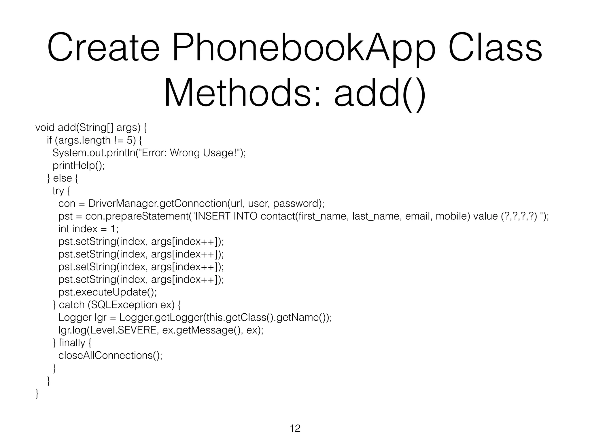 Create PhonebookApp Class Methods: add() void add(String[] args) { if (args.length != 5) { System.out.println("Error: Wrong Usage!"); printHelp(); } else { try { con = DriverManager.getConnection(url, user, password); pst = con.prepareStatement("INSERT INTO contact(first_name, last_name, email, mobile) value (?,?,?,?) "); int index = 1; pst.setString(index, args[index++]); pst.setString(index, args[index++]); pst.setString(index, args[index++]); pst.setString(index, args[index++]); pst.executeUpdate(); } catch (SQLException ex) { Logger lgr = Logger.getLogger(this.getClass().getName()); lgr.log(Level.SEVERE, ex.getMessage(), ex); } finally { closeAllConnections(); } } } 12 