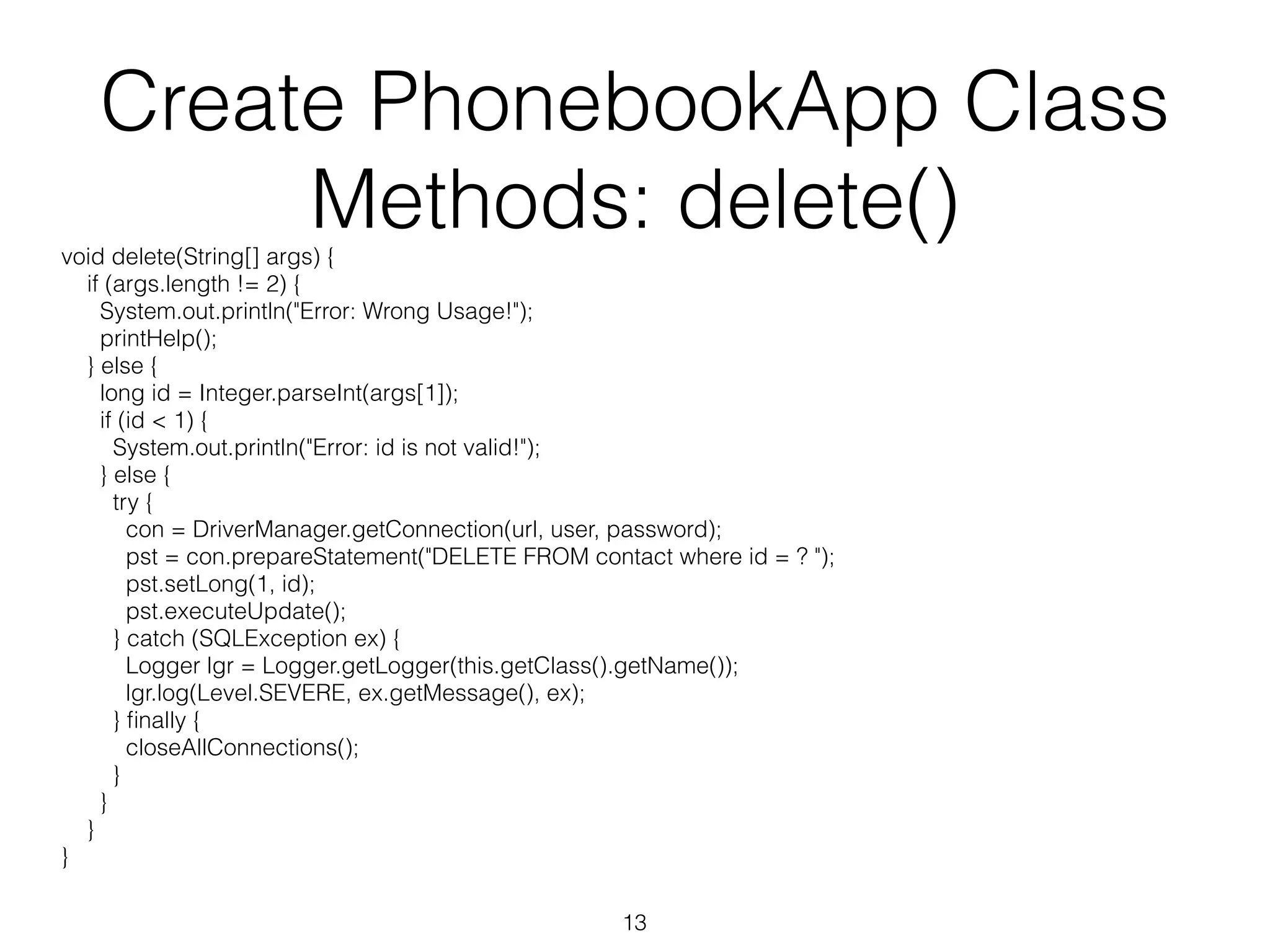 Create PhonebookApp Class Methods: delete() void delete(String[] args) { if (args.length != 2) { System.out.println("Error: Wrong Usage!"); printHelp(); } else { long id = Integer.parseInt(args[1]); if (id < 1) { System.out.println("Error: id is not valid!"); } else { try { con = DriverManager.getConnection(url, user, password); pst = con.prepareStatement("DELETE FROM contact where id = ? "); pst.setLong(1, id); pst.executeUpdate(); } catch (SQLException ex) { Logger lgr = Logger.getLogger(this.getClass().getName()); lgr.log(Level.SEVERE, ex.getMessage(), ex); } finally { closeAllConnections(); } } } } 13 