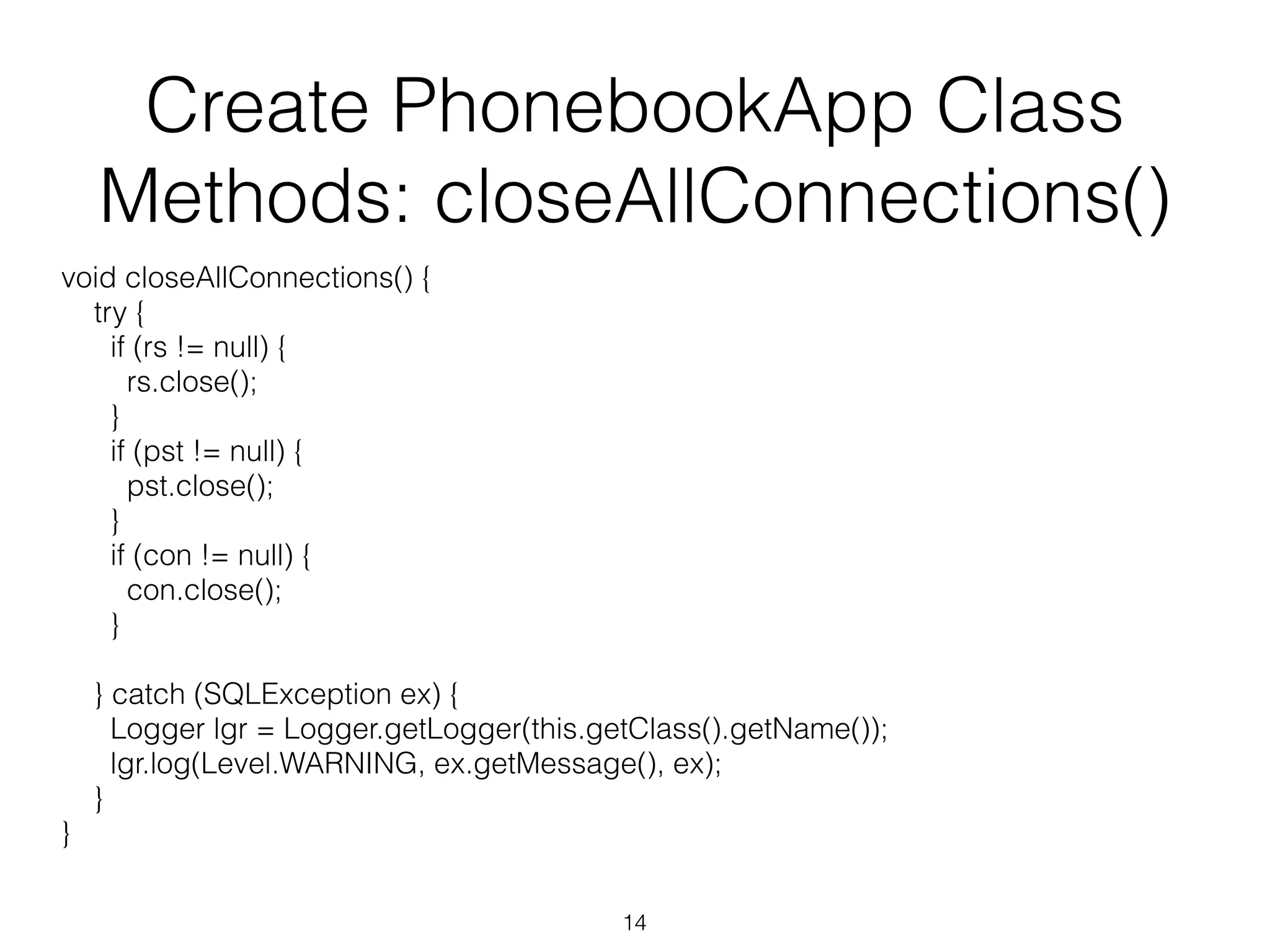 Create PhonebookApp Class Methods: closeAllConnections() void closeAllConnections() { try { if (rs != null) { rs.close(); } if (pst != null) { pst.close(); } if (con != null) { con.close(); } } catch (SQLException ex) { Logger lgr = Logger.getLogger(this.getClass().getName()); lgr.log(Level.WARNING, ex.getMessage(), ex); } } 14 