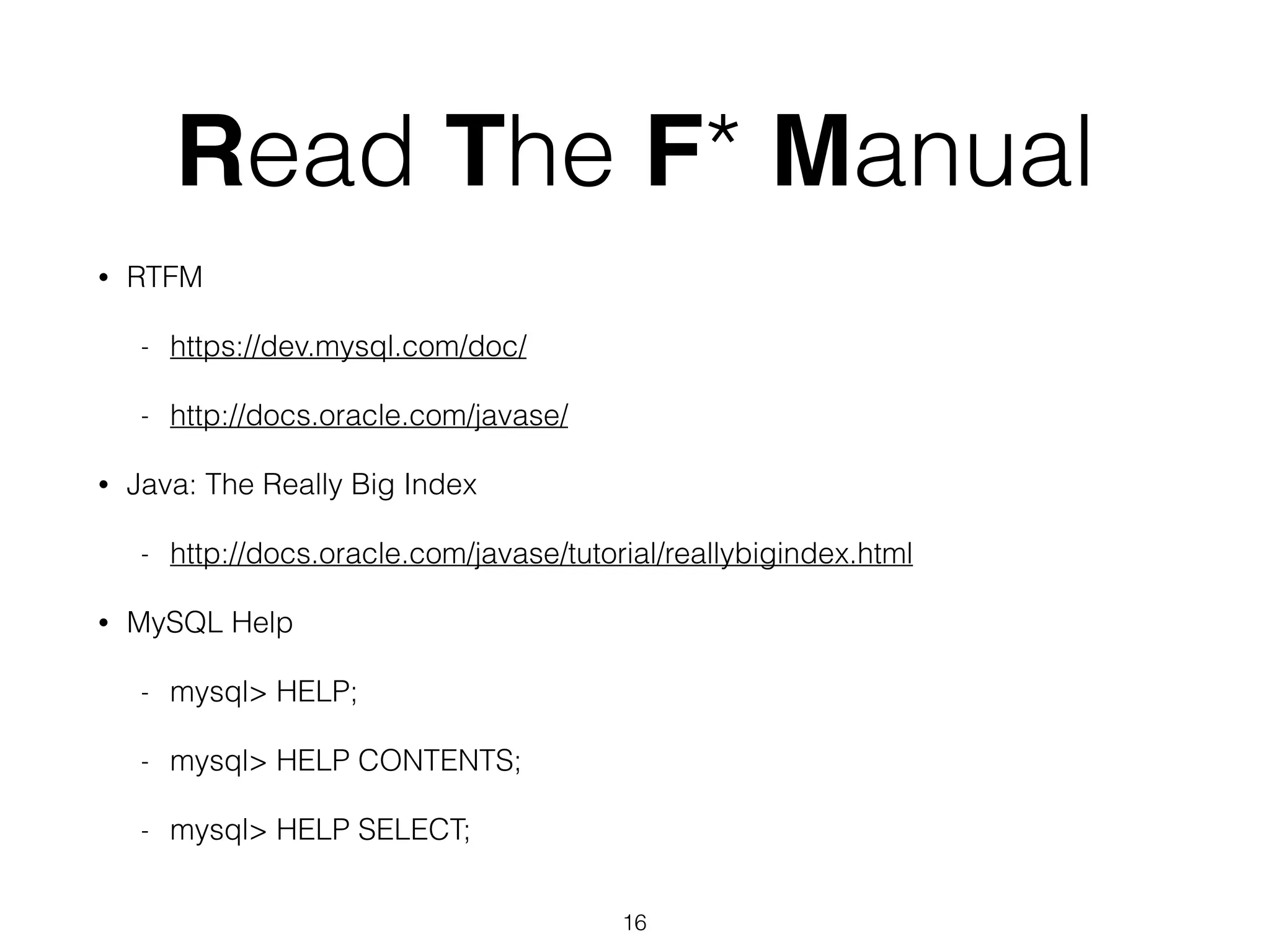 Read The F* Manual • RTFM - https://dev.mysql.com/doc/ - http://docs.oracle.com/javase/ • Java: The Really Big Index - http://docs.oracle.com/javase/tutorial/reallybigindex.html • MySQL Help - mysql> HELP; - mysql> HELP CONTENTS; - mysql> HELP SELECT; 16 