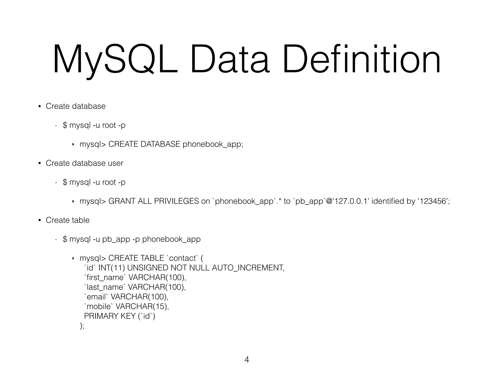 MySQL Data Definition • Create database - $ mysql -u root -p ‣ mysql> CREATE DATABASE phonebook_app; • Create database user - $ mysql -u root -p ‣ mysql> GRANT ALL PRIVILEGES on `phonebook_app`.* to `pb_app`@'127.0.0.1' identified by '123456'; • Create table - $ mysql -u pb_app -p phonebook_app ‣ mysql> CREATE TABLE `contact` ( `id` INT(11) UNSIGNED NOT NULL AUTO_INCREMENT, `first_name` VARCHAR(100), `last_name` VARCHAR(100), `email` VARCHAR(100), `mobile` VARCHAR(15), PRIMARY KEY (`id`) ); 4 